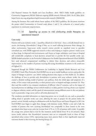 [10] National Institute for Health and Care Excellence. 2016. NICE Public health guideline on
Community Engagement (NG44): Relevant ongoing NIHR research: February 2016. As of 2 May 2016:
https://www.nice.org.uk/guidance/ng44/resources/nihr-research-2368402381
Among the literature that could inform future updates of the NICE guideline, the document mentions
the project titled Communities in Control study phases 1 and 2: An evaluation of a natural policy
experiment in community empowerment.
11.1.8. Speeding up access to vital clot-busting stroke therapies via
operational research
Case study
Patients with acute ischemic stroke – caused by a blood clot in the brain – have a critically limited time to
receive clot-busting (‘thrombolytic’) drugs if they are to avoid suffering permanent brain damage. In
urban environments, hyper-acute stroke research centres provide an expedited route to specialist
centralised care, with NIHR-supported research in these units helping to improve patients’ timely access
to these drugs. In dispersed rural environments, such factors as longer ambulance travel times to hospital
add considerable complexity to local decisions around how to provide the best possible stroke care.
NIHR-funded researchers at the Peninsula Collaboration for Health Operational Research (PenCHORD)
have used advanced computational modelling to inform these decisions and achieve measurable
improvements in the numbers of patients receiving life-saving thrombolytic treatment in the south-west
of England [1].
Supported through the NIHR Collaboration for Leadership in Applied Health Research and Care
(CLAHRC) South West Peninsula, PenCHORD was set up to model healthcare services and predict the
impact of changes to patients’ care, before making decisions that impact on their health [2]. To address
the challenge of how to provide early thrombolysis to patients with acute ischemic stroke, the team
created a detailed working model of patients’ care pathway, from the initial signs and symptoms of a
stroke, to first contact with paramedics, to when patients arrive in hospital and begin treatment [3]. They
then used this model to run computer simulations of different ‘what if’ scenarios, such as the impact of
increased pressure on radiology services (which would act to delay patients receiving a brain scan required
to diagnose ischemic stroke) and the speed of communication among different actors in the care pathway
(such as paramedics, triage nurses and on-call stroke physicians) [4].
The simulation provided information on improving patient care at virtually no cost, such as paramedics
calling ahead to specialist stroke care units, allowing the units to prepare for the patient before the
patient’s arrival. Initially working in collaboration with the Royal Devon and Exeter Hospital, in 2011 the
PenCHORD team began to apply these changes, with dramatic results. Within a year and a half, the
number of patients who were receiving thrombolysis was comparable to those treated in the most
specialised urban hyper-acute units (an increase from 4.7% to 11.5% of patients with stroke). In parallel,
the average time patients had to wait for this treatment nearly halved (from 58 to 33 minutes). More
recent results indicate that thrombolysis treatment rates are at comparable levels to those of large
specialised urban centres (14%), representing many more patients likely to have significantly improved
outcomes thanks to their receiving clot-busting therapy [3].
251
 