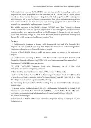 The National Institute for Health Research at Ten Years: An impact synthesis
Following its initial successes, the PenCHORD team has since extended its modelling work to other
hospitals in the region. Making best use of the value of the NIHR CLAHRC’s role as a bridge between
research and clinical practice, the team is working closely with the Strategic Clinical Network to partner
with acute stroke staff in seven local trusts. Each case requires them to feed detailed information gathered
from routine clinical care into their simulation, while involving appropriate staff in the hospital, who,
ultimately, are responsible for implementing any changes [5].
The NIHR’s investment in PenCHORD, through CLAHRC South West Peninsula, is allowing
healthcare staff to make small, but significant, improvements to the care they provide, based on innovative
models that take a novel approach to analysing local healthcare data. In the case of stroke survivors who
receive vital clot-busting therapy at a point before they suffer potentially permanently disabling brain
damage, this work is having a profound impact on patients’ lives.
Evidence
[1] Collaboration for Leadership in Applied Health Research and Care South West Peninsula, NHS
England. n.d. PenCHORD. As of 5 May 2016: http://clahrc-peninsula.nihr.ac.uk/research/penchord-
redesigning-stroke-pathways-at-the-royal-devon-exeter-hospital
Overview of PenCHORD’s efforts to model and improve stroke care services in the south-west of
England.
[2] Collaboration for Leadership in Applied Health Research and Care South West Peninsula, NHS
England. n.d. Research and Projects. As of 5 May 2016: http://clahrc-peninsula.nihr.ac.uk/penchord
Description of PenCHORD’s remit and activities.
[3] NIHR PenCLAHRC. Improving Stroke Care (homepage). As of 5 May 2016:
https://penclahrc.exposure.co/improving-stroke-care
Website describing features and outcomes of PenCHORD’s stroke modelling study.
[4] Monks T, Pitt M, Stein K, James M. 2012. Maximizing the Population Benefit From Thrombolysis
in Acute Ischemic Stroke. A Modeling Study of In-Hospital Delays. Stroke 43: 2706-2711. As of 5 May
2016: http://stroke.ahajournals.org/content/43/10/2706.long
Paper describing the results of PenCHORD’s modelling study and recommendations for reducing in-
hospital delays.
[5] National Institute for Health Research. 2014-2015. Collaboration for Leadership in Applied Health
Research and Care South West Peninsula (PENCLAHRC). London: NIHR. As of 5 May 2016:
http://clahrc-peninsula.nihr.ac.uk/uploads/attachments/Projects/Annual%20Report%202014-
15_Stroke%20Pathways.pdf
Further summary of the PenCHORD stroke services modelling study, detailing recent impacts and plans
for further work.
252
 