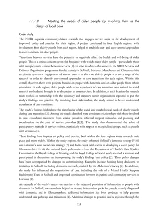 11.1.9. Meeting the needs of older people by involving them in the
design of local care
Case study
The NIHR supports community-driven research that engages service users in the development of
improved policy and practice for their region. A project conducted in four English regions, with
involvement from elderly people from each region, helped to establish user- and carer-centred approaches
to care transitions for older people.
Transitions between services have the potential to negatively affect the health and well-being of older
people. This is a serious concern given the frequency with which many older people – particularly those
with complex needs – move between services [1]. In order to address this concern, the NIHR Services and
Delivery Organisation programme funded a study in Solihull, Leicester, Manchester and Gloucestershire
to pioneer systematic engagement of service users – in this case elderly people – at every stage of the
research in order to identify user-centred approaches to care transitions for each region. Within this
overall objective, there were projects focused on people with dementia and on older people from ethnic
minorities. In each region, older people with recent experience of care transition were trained in social
research methods and brought in to the project as co-researchers. In addition, at each location the research
team worked in partnership with the voluntary and statutory sector organisations expected to put the
study’s findings into practice. By involving local stakeholders, the study aimed to better understand
experiences of care transitions.
The study’s findings highlighted the significance of the social and psychological needs of elderly people
during care transitions [2]. Among the needs identified were consistent relationships with those involved
in care, considerate treatment from service providers, informal support networks, and planning and
coordination on the part of service providers [1][3]. The study also demonstrated the value of
participatory methods in service reviews, particularly with respect to marginalised groups, such as people
with dementia [4].
These findings have impacts on policy and practice, both within the four regions where research took
place and more widely. Within the study regions, the study informed Solihull’s dementia strategy [5][6]
and Leicester’s adult social care strategy [7] and led to work with carers in developing a carer policy for
Gloucestershire [2]. At the national level, policymakers from the Department of Health’s Care Quality
Commission, the Royal College of Nursing and the Royal College of Social work attended a seminar and
participated in discussions on incorporating the study’s findings into policy [2]. These policy changes
have been accompanied by changes in commissioning. Examples include funding being dedicated to
initiatives in Solihull, including dementia outreach provided by the Alzheimer’s Society [2]. In addition,
the study has influenced the organisation of care, including the role of a Mental Health Support
Reablement Team in Solihull and improved coordination between in-patient and community services in
Leicester [2].
An example of the study’s impact on practice is the increased provision of information to people with
dementia. In Solihull, co-researchers helped to develop information packs for people recently diagnosed
with dementia, and in Gloucestershire, additional information has been produced to help patients
understand care pathways and transitions [2]. Additional changes to practice can be expected through the
253
 