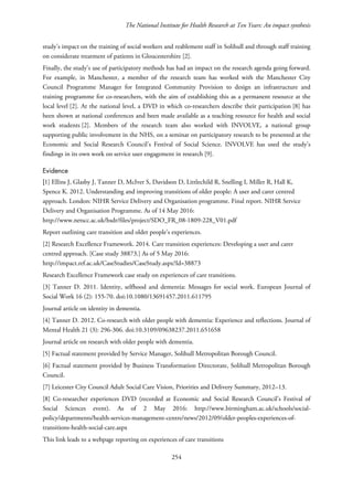 The National Institute for Health Research at Ten Years: An impact synthesis
study’s impact on the training of social workers and reablement staff in Solihull and through staff training
on considerate treatment of patients in Gloucestershire [2].
Finally, the study’s use of participatory methods has had an impact on the research agenda going forward.
For example, in Manchester, a member of the research team has worked with the Manchester City
Council Programme Manager for Integrated Community Provision to design an infrastructure and
training programme for co-researchers, with the aim of establishing this as a permanent resource at the
local level [2]. At the national level, a DVD in which co-researchers describe their participation [8] has
been shown at national conferences and been made available as a teaching resource for health and social
work students [2]. Members of the research team also worked with INVOLVE, a national group
supporting public involvement in the NHS, on a seminar on participatory research to be presented at the
Economic and Social Research Council’s Festival of Social Science. INVOLVE has used the study’s
findings in its own work on service user engagement in research [9].
Evidence
[1] Ellins J, Glasby J, Tanner D, McIver S, Davidson D, Littlechild R, Snelling I, Miller R, Hall K,
Spence K. 2012. Understanding and improving transitions of older people: A user and carer centred
approach. London: NIHR Service Delivery and Organisation programme. Final report. NIHR Service
Delivery and Organisation Programme. As of 14 May 2016:
http://www.netscc.ac.uk/hsdr/files/project/SDO_FR_08-1809-228_V01.pdf
Report outlining care transition and older people’s experiences.
[2] Research Excellence Framework. 2014. Care transition experiences: Developing a user and carer
centred approach. [Case study 38873.] As of 5 May 2016:
http://impact.ref.ac.uk/CaseStudies/CaseStudy.aspx?Id=38873
Research Excellence Framework case study on experiences of care transitions.
[3] Tanner D. 2011. Identity, selfhood and dementia: Messages for social work. European Journal of
Social Work 16 (2): 155-70. doi:10.1080/13691457.2011.611795
Journal article on identity in dementia.
[4] Tanner D. 2012. Co-research with older people with dementia: Experience and reflections. Journal of
Mental Health 21 (3): 296-306. doi:10.3109/09638237.2011.651658
Journal article on research with older people with dementia.
[5] Factual statement provided by Service Manager, Solihull Metropolitan Borough Council.
[6] Factual statement provided by Business Transformation Directorate, Solihull Metropolitan Borough
Council.
[7] Leicester City Council Adult Social Care Vision, Priorities and Delivery Summary, 2012–13.
[8] Co-researcher experiences DVD (recorded at Economic and Social Research Council’s Festival of
Social Sciences event). As of 2 May 2016: http://www.birmingham.ac.uk/schools/social-
policy/departments/health-services-management-centre/news/2012/09/older-peoples-experiences-of-
transitions-health-social-care.aspx
This link leads to a webpage reporting on experiences of care transitions
254
 