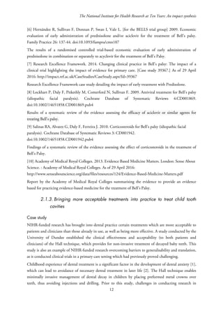 The National Institute for Health Research at Ten Years: An impact synthesis
[6] Hernández R, Sullivan F, Donnan P, Swan I, Vale L. [for the BELLS trial group] 2009. Economic
evaluation of early administration of prednisolone and/or aciclovir for the treatment of Bell’s palsy.
Family Practice 26: 137-44. doi:10.1093/fampra/cmn107
The results of a randomised controlled trial-based economic evaluation of early administration of
prednisolone in combination or separately to acyclovir for the treatment of Bell’s Palsy.
[7] Research Excellence Framework. 2014. Changing clinical practice in Bell’s palsy: The impact of a
clinical trial highlighting the impact of evidence for primary care. [Case study 39367.] As of 29 April
2016: http://impact.ref.ac.uk/CaseStudies/CaseStudy.aspx?Id=39367
Research Excellence Framework case study detailing the impact of early treatment with Predisolone.
[8] Lockhart P, Daly F, Pitkethly M, Comerford N, Sullivan F. 2009. Antiviral treatment for Bell’s palsy
(idiopathic facial paralysis). Cochrane Database of Systematic Reviews 4:CD001869.
doi:10.1002/14651858.CD001869.pub4
Results of a systematic review of the evidence assessing the efficacy of aciclovir or similar agents for
treating Bell's palsy.
[9] Salinas RA, Alvarez G, Daly F, Ferreira J. 2010. Corticosteroids for Bell’s palsy (idiopathic facial
paralysis). Cochrane Database of Systematic Reviews 3: CD001942.
doi:10.1002/14651858.CD001942.pub4
Findings of a systematic review of the evidence assessing the effect of corticosteroids in the treatment of
Bell’s Palsy.
[10] Academy of Medical Royal Colleges. 2013. Evidence Based Medicine Matters. London: Sense About
Science. : Academy of Medical Royal Colleges. As of 29 April 2016:
http://www.senseaboutscience.org/data/files/resources/124/Evidence-Based-Medicine-Matters.pdf
Report by the Academy of Medical Royal Colleges summarising the evidence to provide an evidence
based for practicing evidence-based medicine for the treatment of Bell’s Palsy.
2.1.3. Bringing more acceptable treatments into practice to treat child tooth
cavities
Case study
NIHR-funded research has brought into dental practice certain treatments which are more acceptable to
patients and clinicians than those already in use, as well as being more effective. A study conducted by the
University of Dundee established the clinical effectiveness and acceptability (to both patients and
clinicians) of the Hall technique, which provides for non-invasive treatment of decayed baby teeth. This
study is also an example of NIHR-funded research overcoming barriers to generalisability and translation,
as it conducted clinical trials in a primary care setting which had previously proved challenging.
Childhood experience of dental treatment is a significant factor in the development of dental anxiety [1],
which can lead to avoidance of necessary dental treatment in later life [2]. The Hall technique enables
minimally invasive management of dental decay in children by placing preformed metal crowns over
teeth, thus avoiding injections and drilling. Prior to this study, challenges in conducting research in
12
 
