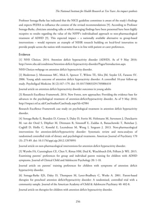 The National Institute for Health Research at Ten Years: An impact synthesis
Professor Sonuga-Barke has indicated that the NICE guideline committee is aware of the study’s findings
and expects PEDIA to influence the content of the revised recommendations [9]. According to Professor
Sonuga-Barke, clinicians attending talks at which emerging findings have been presented have been highly
receptive to results regarding the value of the NFPP’s individualised approach to non-pharmacological
treatment of ADHD [9]. This expected impact – a nationally available alternative to group-based
interventions – would represent an example of NIHR research building on local-level innovation to
provide people across the nation with treatment that is in line with patient or carer preferences.
Evidence
[1] NHS Choices. 2014. Attention deficit hyperactivity disorder (ADHD). As of 9 May 2016:
http://www.nhs.uk/conditions/Attention-deficit-hyperactivity-disorder/Pages/Introduction.aspx
NHS Choices webpage on attention deficit hyperactivity disorder.
[2] Biederman J, Monuteaux MC, Mick E, Spencer T, Wilens TE, Silva JM, Snyder LE, Faraone SV.
2006. Young adult outcome of attention deficit hyperactivity disorder: A controlled 10-year follow-up
study. Psycholigcal Medicine 36 (2):167–179. doi: 10.1017/S0033291705006410
Journal article on attention deficit hyperactivity disorder outcomes in young adults
[3] Research Excellence Framework. 2014. New Forest, new approaches: Providing the evidence base for
advances in the psychological treatment of attention-deficit/hyperactivity disorder. As of 9 May 2016:
http://impact.ref.ac.uk/CaseStudies/CaseStudy.aspx?Id=42984
Research Excellence Framework case study on psychological treatment in attention deficit hyperactivity
disorder.
[4] Sonuga-Barke E, Brandeis D, Cortese S, Daley D, Ferrin M, Holtmann M, Stevenson J, Danckaerts
M, van der Oord S, Döpfner M, Dittmann R, Simonoff E, Zuddas A, Banaschewski T, Buitelaar J,
Coghill D, Hollis C, Konofal E, Lecendreux M, Wong I, Sergeant J. 2013. Non-pharmacological
interventions for attention-deficit/hyperactivity disorder: Systematic review and meta-analyses of
randomised controlled trials of dietary and psychological treatments. American Journal of Psychiatry 170
(3): 275-89. doi: 10.1176/appi.ajp.2012.12070991
Journal article on non-pharmacological interventions for attention deficit hyperactivity disorder.
[5] Wymbs FA, Cunningham CE, Chen Y, Rimas HM, Deal K, Waschbusch DA, Pelham Jr WE. 2015.
Examining parents' preferences for group and individual parent training for children with ADHD
symptoms. Journal of Clinical Child and Adolescent Psychology 20: 1-18.
Journal article on parents’ training preferences for children with symptoms of attention deficit
hyperactivity disorder.
[6] Sonuga-Barke EJS, Daley D, Thompson M, Laver-Bradbury C, Weeks A. 2001. Parent-based
therapies for preschool attention deficit/hyperactivity disorder: A randomised, controlled trial with a
community sample. Journal of the American Academy of Child & Adolescent Psychiatry 40: 402-8.
Journal article on therapies for children with attention deficit hyperactivity disorder.
256
 