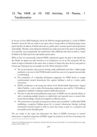 12. The NIHR at 10: 100 Activities, 10 Themes, 1
Transformation
In the past 10 years, R&D funding by and for the NHS has changed significantly as a result of NIHR’s
formation. Across the 100 case studies in our report, there is strong evidence of substantial impact across
patient benefits, the delivery of health and social care, public policy, economic growth and the generation
of knowledge. Therefore, transcending the individual case studies presented in this report is the possibility
of an eleventh, cross-cutting benefit: the transformative effect NIHR has had, both on itself as a funder
for R&D in the NHS and on the wider health research system.
While we have not systematically evaluated NIHR’s achievements against the goals in Best Research for
Best Health, nor against any other document or set of objectives, we can say that among the 100 case
studies of impact synthesised in this report, there is evidence of impact that spans the five main goals set
10 years ago. Drawing on just one example out of the 100 for each goal, we find:
• The use of tranexamic acid to prevent clotting, which could benefit more than 1 million people
worldwide, is one way in which NIHR-funded research has come to be recognised internationally
as world leading.
• The introduction of a leadership development programme for NIHR faculty to manage
transformational research demonstrates how capacity building is used as a science policy
intervention.
• NIHR’s contribution to the testing and roll-out of the World Health Organization’s Surgical
Safety Checklist, a tool to reduce life-threatening complications now used by 1,790 healthcare
organisations worldwide, is helping to improve health and social care.
• The drive to make all research publications open access, in NIHR’s case via a Journals Library, as
well as introducing multiple initiatives to enable better and improved access to research data,
ensures that knowledge is shared and managed in an efficient manner.
• The commitment to ‘principles of transparency, fairness and contestability’
7
is affirmed by NIHR
establishing a competitive bidding process for its research infrastructure funding, involving
international assessment panels in order to ensure that money is spent in a transparent and
accountable way for the public good.
The case studies in this report also demonstrate the effects of NIHR’s investments in research
infrastructure. A significant proportion of NIHR’s support for research is in the form of investing in the
7
Research and Development Directorate, Department of Health. 2006. Best Research for Best Health: A new national health research strategy.
London: Stationery Office. P. 32
259
 