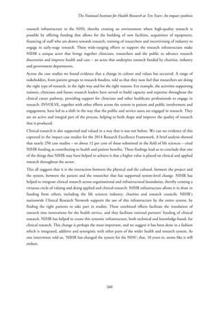 The National Institute for Health Research at Ten Years: An impact synthesis
research infrastructure in the NHS, thereby creating an environment where high-quality research is
possible by offering funding that allows for the building of new facilities, acquisition of equipment,
financing of staff who are drawn towards research, training of researchers and incentivising of industry to
engage in early-stage research. These wide-ranging efforts to support the research infrastructure make
NIHR a unique actor that brings together clinicians, researchers and the public to advance research
discoveries and improve health and care – an actor that underpins research funded by charities, industry
and government departments.
Across the case studies we found evidence that a change in culture and values has occurred. A range of
stakeholders, from patient groups to research funders, told us that they now feel that researchers are doing
the right type of research, in the right way and for the right reasons. For example, the activities supporting
trainees, clinicians and future research leaders have served to build capacity and expertise throughout the
clinical career pathway, providing support for clinicians and other healthcare professionals to engage in
research. INVOLVE, together with other efforts across the system in patient and public involvement and
engagement, have led to a shift in the way that the public and service users are engaged in research. They
are an active and integral part of the process, helping to both shape and improve the quality of research
that is produced.
Clinical research is also supported and valued in a way that it was not before. We can see evidence of this
captured in the impact case studies for the 2014 Research Excellence Framework. A brief analysis showed
that nearly 250 case studies – or about 12 per cent of those submitted in the field of life sciences – cited
NIHR funding as contributing to health and patient benefits. These findings lead us to conclude that one
of the things that NIHR may have helped to achieve is that a higher value is placed on clinical and applied
research throughout the sector.
This all suggests that it is the interaction between the physical and the cultural, between the project and
the system, between the patient and the researcher that has supported system-level change. NIHR has
helped to integrate clinical research across organisational and infrastructural boundaries, thereby creating a
virtuous circle of valuing and doing applied and clinical research. NIHR infrastructure allows it to draw in
funding from others, including the life sciences industry, charities and research councils. NIHR’s
nationwide Clinical Research Network supports the use of this infrastructure by the entire system, by
finding the right patients to take part in studies. These combined efforts facilitate the translation of
research into innovations for the health service, and they facilitate external partners’ funding of clinical
research. NIHR has helped to create this systemic infrastructure, both technical and knowledge-based, for
clinical research. This change is perhaps the most important, and we suggest it has been done in a fashion
which is integrated, additive and synergistic with other parts of the wider health and research system. As
one interviewee told us, ‘NIHR has changed the system for the NHS’; that, 10 years in, seems like it will
endure.
260
 