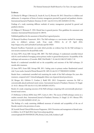 The National Institute for Health Research at Ten Years: An impact synthesis
Evidence
[1] Diercke K, Ollinger I, Bermejo JL, Stucke K, Lux CJ, Brunner M. 2012. Dental fear in children and
adolescents: A comparison of forms of anxiety management practised by general and paediatric dentists.
International Journal of Paediatric Dentistry 22: 60-7. doi:10.1111/j.1365-263X2011.01158.x
Findings of a study examining different methods of anxiety management practised by general and
paediatric dentists,
[2] Milgrom P, Weinstein P. 1993. Dental fears in general practice: New guidelines for assessment and
treatment. International Dental Journal 43: 288-93.
Published guidelines for the assessment of dental fear in general practice.
[3] Research Excellence Framework. 2014. The Hall technique as a non-invasive method for managing
caries in children’s primary teeth. [Case study 35824.] As of 29 April 2016:
http://impact.ref.ac.uk/CaseStudies/CaseStudy.aspx?Id=35824
Research Excellence Framework case study which provides an evidence base for the Hall technique (a
non-invasive treatment for decayed baby teeth).
[4] Innes NPT, Evans DJP, Stirrups DR. 2007. The Hall technique: A randomized controlled clinical
trial of a novel method of managing carious primary molars in general dental practice: Acceptability of the
technique and outcomes at 23 months. BMC Oral Health 7: 18. doi:10.1186/1472-6831-7-18
Results of a randomised controlled trial on the acceptability and outcomes of the Hall technique, 23
months after treatment.
[5] Innes NPT, Evans DJP, Stirrups DR. 2011. Sealing caries in primary molars: Randomized control
trial, 5-year results. Journal of Dental Research 90: 1405-10. doi:10.1177/0022034511422064
Results from a randomised controlled trial examining the results of the Hall technique five years after
treatment, compared with T clinical/radiographic failure rate of general dental practitioners.
[6] Morgan AG, Gilchrist F, Cowlam J, Rodd HD. 2012. Comparative outcomes for Hall vs
conventionally placed preformed metal crowns. International Journal of Paediatric Dentistry 22 (Suppl.
2): 10-21. Abstract P29. doi:10.1111/j.1365-263X2011.01255.x
Results of a study comparing outcomes of the Hall technique comparing with conventionally placed pre-
formed metal crowns.
[7] McKinney A, Britton KFM, Innes NPT, Cairns A. 2011. The success of Hall technique crowns on a
student outreach clinic. International Journal of Paediatric Dentistry 21 (Suppl. 2): 8-9. Abstract PP4.
doi:10.1111/j.1365-263X2011.01167_4.x
The findings of a study examining childhood awareness of rationale and acceptability of the use of
fluoride varnish in the prevention of caries.
[8] Scottish Dental Clinical Effectiveness Programme. 2010. Prevention and management of dental caries
in children. As of 29 April 2016: http://www.sdcep.org.uk/wp-
content/uploads/2013/03/SDCEP_PM_Dental_Caries_Full_Guidance1.pdf
14
 