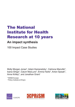 The National
Institute for Health
Research at 10 years
An impact synthesis
100 Impact Case Studies
Molly Morgan Jones*, Adam Kamenetzky+
, Catriona Manville*,
Ioana Ghiga*, Calum MacLure*, Emma Harte*, Anton Spisak*,
Anne Kirtley*, and Jonathan Grant+
* RAND Europe
+
Policy Institute at King’s
 