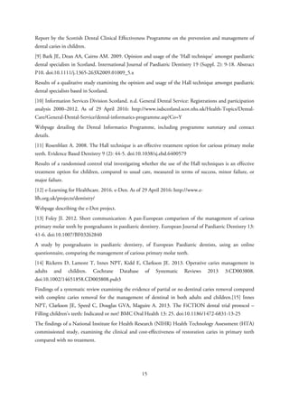 Report by the Scottish Dental Clinical Effectiveness Programme on the prevention and management of
dental caries in children.
[9] Bark JE, Dean AA, Cairns AM. 2009. Opinion and usage of the ‘Hall technique’ amongst paediatric
dental specialists in Scotland. International Journal of Paediatric Dentistry 19 (Suppl. 2): 9-18. Abstract
P10. doi:10.1111/j.1365-263X2009.01009_5.x
Results of a qualitative study examining the opinion and usage of the Hall technique amongst paediatric
dental specialists based in Scotland.
[10] Information Services Division Scotland. n.d. General Dental Service: Registrations and participation
analysis 2000–2012. As of 29 April 2016: http://www.isdscotland.scot.nhs.uk/Health-Topics/Dental-
Care/General-Dental-Service/dental-informatics-programme.asp?Co=Y
Webpage detailing the Dental Informatics Programme, including programme summary and contact
details.
[11] Rosenblatt A. 2008. The Hall technique is an effective treatment option for carious primary molar
teeth. Evidence Based Dentistry 9 (2): 44-5. doi:10.1038/sj.ebd.6400579
Results of a randomised control trial investigating whether the use of the Hall techniques is an effective
treatment option for children, compared to usual care, measured in terms of success, minor failure, or
major failure.
[12] e-Learning for Healthcare. 2016. e-Den. As of 29 April 2016: http://www.e-
lfh.org.uk/projects/dentistry/
Webpage describing the e-Den project.
[13] Foley JI. 2012. Short communication: A pan-European comparison of the management of carious
primary molar teeth by postgraduates in paediatric dentistry. European Journal of Paediatric Dentistry 13:
41-6. doi:10.1007/BF03262840
A study by postgraduates in paediatric dentistry, of European Paediatric dentists, using an online
questionnaire, comparing the management of carious primary molar teeth.
[14] Ricketts D, Lamont T, Innes NPT, Kidd E, Clarkson JE. 2013. Operative caries management in
adults and children. Cochrane Database of Systematic Reviews 2013 3:CD003808.
doi:10.1002/14651858.CD003808.pub3
Findings of a systematic review examining the evidence of partial or no dentinal caries removal compared
with complete caries removal for the management of dentinal in both adults and children.[15] Innes
NPT, Clarkson JE, Speed C, Douglas GVA, Maguire A. 2013. The FiCTION dental trial protocol –
Filling children’s teeth: Indicated or not? BMC Oral Health 13: 25. doi:10.1186/1472-6831-13-25
The findings of a National Institute for Health Research (NIHR) Health Technology Assessment (HTA)
commissioned study, examining the clinical and cost-effectiveness of restoration caries in primary teeth
compared with no treatment.
15
 