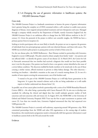 The National Institute for Health Research at Ten Years: An impact synthesis
2.1.4. Changing the use of genomic information in healthcare systems: the
100,000 Genomes Project
Case study
The 100,000 Genomes Project is a landmark commitment to harness the power of genetic information
(one’s genome being the complete set of DNA contained within a cell’s nucleus) to enable more precise
diagnoses of disease, more targeted and personalised treatments and new therapeutics and cures. Managed
through a company wholly owned by the Department of Health, namely Genomics England Ltd, the
100,000 Genomes Project is an ambitious effort to change how the NHS delivers medicine in the 21st
century [1]. Given the potential of the project to deliver new scientific insights, the NIHR has been a
primary partner from its inception [2].
Seeking to involve participants who are most likely to benefit, the project set out to sequence the genomes
of individuals from two principal groups: patients with rare inherited diseases, and those with cancer. The
NIHR was involved in pilot projects to pump-prime activity in both of these areas [2].
For the rare disease pilot, the NIHR BioResource - Rare Diseases worked in partnership with Genomics
England to recruit 2,000 people. The pilot aimed to obtain samples from family ‘triads’ – two parents and
one affected child – to identify the genetic causes of rare disease [2]. In March 2015, the Centre for Life
in Newcastle announced that two families had received a diagnosis that would not have been possible
were it not for this project. One patient was found to have a rare genetic variant identified as the cause of
a severe kidney condition. The discovery enabled his family members to be tested and, in the case of those
carrying a similar variant, offered treatment to prevent or delay kidney damage. The other discovery –
involving two brothers – identified a mutation as the cause of a muscle wasting disease [3]. In one of a
number of news reports covering the announcement, one of the brothers said:
‘I wanted to be part of the 100,000 Genomes Project as it will help future generations in the
long-term. It is great that research schemes such as this are being undertaken as it will enable
experts to further understand rare diseases better’ [4].
In parallel, one of two cancer pilots involved a partnership with a series of six NIHR Biomedical Research
Centres (BRCs) – the other being a partnership with Cancer Research UK. Its aim was to develop new
standards for collecting the clinical and digital data that would underpin genomic studies of both
cancerous and non-cancerous cells and tissues [2]. In August 2015, the NIHR BRC at the University of
Oxford and Oxford University Hospitals NHS Trust was the first to open recruitment to patients with
cancer [5]. Less than two months later, Genomics England announced that they had sequenced over
5,000 genomes [6].
The 100,000 Genomes Project is currently well underway, sequencing around 100 genomes a day. With
committed partnerships from the NIHR and other UK organisations at the cutting edge of modern
biomedicine, this transformative programme stands to dramatically shift how genomic information is used
in healthcare systems both in the UK and around the world.
Evidence
16
 