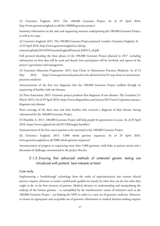 [1] Genomics England. 2015. The 100,000 Genomes Project. As of 29 April 2016:
http://www.genomicsengland.co.uk/the-100000-genomes-project/
Summary information on the aims and supporting narrative underpinning the 100,000 Genomes Project,
as well as its scope.
[2] Genomics England. 2015. The 100,000 Genomes Project protocol. London: Genomics England. As
of 29 April 2016: http://www.genomicsengland.co.uk/wp-
content/uploads/2015/03/GenomicEnglandProtocol_030315_v8.pdf
Full protocol detailing the three phases of the 100,000 Genomes Project planned to 2017, including
information on how data will be used and shared, how participants will be involved, and aspects of the
project’s governance and management.
[3] Genomics Education Programme. 2015. Step Closer to Mainstream Precision Medicine. As of 13
May 2016: https://www.genomicseducation.hee.nhs.uk/news/item/24-step-closer-to-mainstream-
precision-medicine
Announcement of the first two diagnoses that the 100,000 Genomes Project enabled through its
sequencing of families with rare diseases.
[4] Press Association. 2015. Genomes project produces first diagnoses of rare diseases. The Guardian [11
March 2015.] As of 29 April 2016: https://www.theguardian.com/science/2015/mar/11/genomes-project-
diagnoses-rare-diseases
News coverage of the three men and their families who received a diagnosis of their disease, having
volunteered for the 100,000 Genomes Project.
[5] Hamblin A. 2015. 100,000 Genomes Project will help people for generations to come. As of 29 April
2016: https://www.england.nhs.uk/2015/08/angela-hamblin/
Announcement of the first cancer patients to be recruited to the 100,000 Genomes Project.
[6] Genomics England. 2015. 5,000 whole genome sequences. As of 29 April 2016:
www.genomicsengland.co.uk/5000-whole-genome-sequences/
Announcement of progress in sequencing more than 5,000 genomes, with links to patient stories and a
discussion of challenges encountered in the project thus far.
2.1.5. Ensuring that advanced methods of antenatal genetic testing are
introduced with patients’ best interests at heart
Case study
Implementing a ‘breakthrough’ technology from the realm of experimentation into routine clinical
practice requires clinicians to tread a careful path: guided not merely by what they can do, but what they
ought to do, in the best interests of patients. Medical advances in understanding and manipulating the
makeup of the human genome – as exemplified by the transformative nature of initiatives such as the
100,000 Genomes Project – are helping the NHS to usher in a new era of genomic medicine. However,
to ensure an appropriate and acceptable use of genomic information in medical decision-making requires
17
 