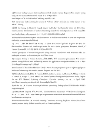 [2] University College London. Delivery of new methods for safer prenatal diagnosis: Non-invasive testing
using cell free fetal DNA in maternal blood. As of 29 April 2016:
http://impact.ref.ac.uk/CaseStudies/CaseStudy.aspx?Id=21969
REF impact case study detailing the course of Professor Chitty’s research and wider impacts of the
NIHR’s funding.
[3] Hill M, Finning K, Martin P, Hogg J, Meaney C, Norbury G, Daniels G, Chitty LS. 2010. Non-
invasive prenatal determination of fetal sex: Translating research into clinical practice. As of 16 May 2016:
http://onlinelibrary.wiley.com/doi/:10.1111/j.1399-0004.2010.01533.x/full
Results of research examining fetal sex as determined by non-invasive methods in over 500 pregnancies,
confirming its accuracy and efficiency.
[4] Lewis C, Hill M, Skirton H, Chitty LS. 2012. Non-invasive prenatal diagnosis for fetal sex
determination: Benefits and disadvantages from the service users’ perspective. European Journal of
Human Genetics 20: 1127-33. doi:10.1038/ejhg.2012.50
Patients’ perceptions of non-invasive prenatal testing obtained via interviews with 38 women who had
undergone such tests for determining the sex of their foetus.
[5] European Society of Human Genetics. 2015. ESHG 2015 conference press release: Non-invasive
prenatal testing: Effective, safe, preferred by parents, and applicable in a range of disorders. As of 29 April
2016: https://www.eshg.org/13.0.html
Announcement of the results of Professor Chitty’s NIHR-funded programme grant to explore appropriate
methods of introducing non-invasive prenatal diagnosis into the NHS.
[6] Chitty L, Cameron L, Daley R, Fisher J, Hill M, Jenkins L, Kroese M, McEwan A, McKay F, Morris
S, Verhoef T, Wright D. 2015. RAPID non-invasive prenatal testing (NIPT) evaluation study: a report
for the UK National Screening Committee. Executive summary. As of 29 April 2016:
http://legacy.screening.nhs.uk/policydb_download.php?doc=551
Report for the UK National Screening Committee synthesising findings of the NIHR-funded RAPID
programme grant.
[7] Public Health England. 2016. UK NSC recommendations include new bowel cancer screening test.
As of 29 April 2016: https://www.gov.uk/government/news/uk-nsc-recommendations-include-new-
bowel-cancer-screening-test
Recommendations of the UK National Screening Committee, including the phased introduction of non-
invasive prenatal testing for fetal anomalies, such as Down’s syndrome.
19
 