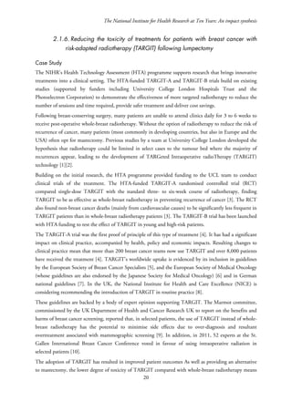 The National Institute for Health Research at Ten Years: An impact synthesis
2.1.6. Reducing the toxicity of treatments for patients with breast cancer with
risk-adapted radiotherapy (TARGIT) following lumpectomy
Case Study
The NIHR’s Health Technology Assessment (HTA) programme supports research that brings innovative
treatments into a clinical setting. The HTA-funded TARGIT-A and TARGIT-B trials build on existing
studies (supported by funders including University College London Hospitals Trust and the
Photoelectron Corporation) to demonstrate the effectiveness of more targeted radiotherapy to reduce the
number of sessions and time required, provide safer treatment and deliver cost savings.
Following breast-conserving surgery, many patients are unable to attend clinics daily for 3 to 6 weeks to
receive post-operative whole-breast radiotherapy. Without the option of radiotherapy to reduce the risk of
recurrence of cancer, many patients (most commonly in developing countries, but also in Europe and the
USA) often opt for mastectomy. Previous studies by a team at University College London developed the
hypothesis that radiotherapy could be limited in select cases to the tumour bed where the majority of
recurrences appear, leading to the development of TARGeted Intraoperative radioTherapy (TARGIT)
technology [1][2].
Building on the initial research, the HTA programme provided funding to the UCL team to conduct
clinical trials of the treatment. The HTA-funded TARGIT-A randomised controlled trial (RCT)
compared single-dose TARGIT with the standard three- to six-week course of radiotherapy, finding
TARGIT to be as effective as whole-breast radiotherapy in preventing recurrence of cancer [3]. The RCT
also found non-breast cancer deaths (mainly from cardiovascular causes) to be significantly less frequent in
TARGIT patients than in whole-breast radiotherapy patients [3]. The TARGIT-B trial has been launched
with HTA funding to test the effect of TARGIT in young and high-risk patients.
The TARGIT-A trial was the first proof of principle of this type of treatment [4]. It has had a significant
impact on clinical practice, accompanied by health, policy and economic impacts. Resulting changes to
clinical practice mean that more than 200 breast cancer teams now use TARGIT and over 8,000 patients
have received the treatment [4]. TARGIT’s worldwide uptake is evidenced by its inclusion in guidelines
by the European Society of Breast Cancer Specialists [5], and the European Society of Medical Oncology
(whose guidelines are also endorsed by the Japanese Society for Medical Oncology) [6] and in German
national guidelines [7]. In the UK, the National Institute for Health and Care Excellence (NICE) is
considering recommending the introduction of TARGIT in routine practice [8].
These guidelines are backed by a body of expert opinion supporting TARGIT. The Marmot committee,
commissioned by the UK Department of Health and Cancer Research UK to report on the benefits and
harms of breast cancer screening, reported that, in selected patients, the use of TARGIT instead of whole-
breast radiotherapy has the potential to minimise side effects due to over-diagnosis and resultant
overtreatment associated with mammographic screening [9]. In addition, in 2011, 52 experts at the St.
Gallen International Breast Cancer Conference voted in favour of using intraoperative radiation in
selected patients [10].
The adoption of TARGIT has resulted in improved patient outcomes As well as providing an alternative
to mastectomy, the lower degree of toxicity of TARGIT compared with whole-breast radiotherapy means
20
 