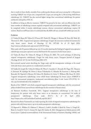 that it results in fewer deaths; mortality from cardiovascular diseases and cancer among the 1,140 patients
receiving TARGIT was 3.9 per cent, compared with 5.3 per cent among the 1,158 receiving whole-breast
radiotherapy [4]. TARGIT has also received higher ratings than conventional radiotherapy for patient
satisfaction and quality of life [4].
In addition to being an effective treatment, TARGIT has proved to be time- and cost-efficient due to the
lower number of radiotherapy sessions required compared with conventional radiotherapy. TARGIT can
be completed within 4 routine radiotherapy sessions, whereas conventional radiotherapy requires 30
sessions. Based on staff hours alone it is estimated that the NHS will save around £60 million per year [4].
Evidence
[1] Vaidya JS, Baum M, Tobias JS, D’Souza DP, Naidu SV, Morgan S, Metaxas M, Harte KJ, Sliski AP,
Thomson E. 2001. Targeted intra-operative radiotherapy (Targit): An innovative method of treatment for
early breast cancer. Annals of Oncology 12 (8): 1075-80. As of 29 April 2016:
http://annonc.oxfordjournals.org/content/12/8/1075.long
Pilot study with 25 patients followed up over 24 months reporting the findings of targeted intra-operative
radiotherapy versus post-operative tumour bed-boost for the treatment of early breast cancer.
[2] Vaidya JS, Baum M, Tobias JS, Morgan S, D’Souza D. 2002. The novel technique of delivering
targeted intraoperative radiotherapy (Targit) for early breast cancer. European Journal of Surgical
Oncology 28 (4): 447-54. doi:10.1053/ejso.2002.1275
Peer-reviewed journal article describing the Targit study and the intraoperative technique to be tested
with early breast cancer patients in a randomised control trial.
[3] Vaidya JS, Joseph DJ, Tobias JS, Bulsara M, Wenz F, Saunders C, Alvarado M, Flyger HL, Massarut
S, Eiermann W, Keshtgar M, Dewar J, Kraus-Tiefenbacher U, Sütterlin M, Esserman L, Holtveg HM,
Roncadin M, Pigorsch S, Metaxas M, Falzon M, Matthews A, Corica T, Williams NR, Baum M. 2010.
Targeted intraoperative radiotherapy versus whole breast radiotherapy for breast cancer (TARGIT-A
trial): An international, prospective, randomised, non-inferiority phase 3 trial. Lancet 376 (9735): 91-
102. doi:10.1016/S0140-6736 (10)60837-9
Results of the TARGIT trial which compared targeted intraoperative radiotherapy with the conventional
policy of whole breast external beam radiotherapy for the treatment of breast cancer.
[4] Research Excellence Framework. 2014. Targeted intraoperative radiotherapy at the time of
lumpectomy for patients with early breast cancer as an alternative to conventional 3–6 weeks of
postoperative radiotherapy. [Case study 38117.] As of 29 April 2016:
http://impact.ref.ac.uk/CaseStudies/CaseStudy.aspx?Id=38117
Research Excellence Framework case study reporting the results of targeted intraoperative radiotherapy for
pateints with early breast cancer, up to six weeks postoperative radiotherapy.
[5] Biganzoli L, Wildiers H, Oakman C, Marotti L, Loibl S, Kunkler I, Reed M, Ciatto S, Voogd AC,
Brain E, Cutuli B, Terret C, Gosney M, Aapro M, Audisio R. 2012. Management of elderly patients with
breast cancer: Updated recommendations of the International Society of Geriatric Oncology (SIOG) and
21
 