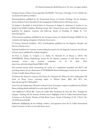 The National Institute for Health Research at Ten Years: An impact synthesis
European Society of Breast Cancer Specialists (EUSOMA). The Lancet. Oncology 13 (4): e148-60. doi:
10.1016/S1470-2045(11)70383-7
Recommendations published by the Interantional Society of Geriatric Oncology and the European
Society of Breast Cancer Specialists for the management of elderly patients with breast cancer.
[6] Senkus E, Kyriakides S, Penault-Llorca F, Poortmans P, Rutgers E, Zackrisson S, Cardoso F. [on
behalf of the ESMO Guidelines Working Group] 2013. Primary breast cancer: ESMO clinical practice
guidelines for diagnosis, treatment and follow-up. Annals of Oncology 24 (Suppl. 6): 7-23.
http://doi.org/n2x
Clinical practice guidelines published by the European Society for Medical Oncology (ESMO) for the
treatment and ongoing management of primary breast cancer.
[7] German National Guidelines. 2012. Interdisciplinary guidelines for the diagnosis, therapies and
aftercare of breast cancer.
National Guidelines for Germany recommending best practice for the diagnosis, treatment and aftercare
of breast cancer, published for multiple disciplines.
[8] Picot, J., Copley, V., Colquitt, J. L., Kalita, N., Hartwell, D., & Bryant, J. (2015). The
INTRABEAM® Photon Radiotherapy System for the adjuvant treatment of early breast cancer: a
systematic review and economic evaluation. As of 26 April 2016:
http://www.ncbi.nlm.nih.gov/books/NBK311408/
Peer-reviewed journal article summarising the results of a randomised controlled trial (RCT) and
providing evidence for the effectiveness of INTRABEAM Photon Radiosurgery System for the treatment
of early or locally advanced breast cancer.
[9] Marmot M, Altman G, Cameron DA, Dewar JA, Thompson SG, Wilcox M. 2013. Independent UK
Panel on Breast Cancer Screening replies to Michael Baum. BMJ 346: f873. doi:
http://dx.doi.org/10.1136/bmj.f873
Letter from the Independent UK panel on Breast Cancer Screening in response to publication by Michael
Baum justifying details published in an early report by the Panel.
[10] Goldhirsch A, Wood WC, Coates AS, Gelber RD, Thürlimann B, Senn HJ. 2011. Strategies for
subtypes – Dealing with the diversity of breast cancer: Highlights of the St. Gallen International Expert
Consensus on the Primary Therapy of Early Breast Cancer. Annals of Oncology 22 (8): 1736-47. doi:
10.1093/annonc/mdr304
Publication highlighting the key findings, evidence, and arguments from the St. Gallen International
Expert Consensus, on how to treat early breast cancer.
22
 