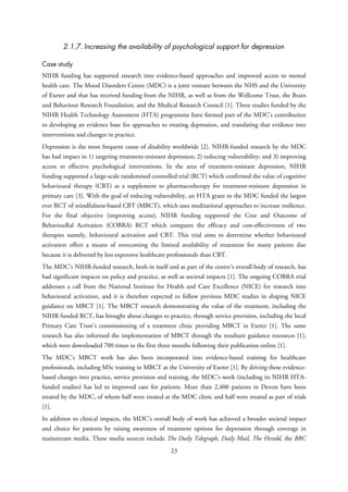 2.1.7. Increasing the availability of psychological support for depression
Case study
NIHR funding has supported research into evidence-based approaches and improved access to mental
health care. The Mood Disorders Centre (MDC) is a joint venture between the NHS and the University
of Exeter and that has received funding from the NIHR, as well as from the Wellcome Trust, the Brain
and Behaviour Research Foundation, and the Medical Research Council [1]. Three studies funded by the
NIHR Health Technology Assessment (HTA) programme have formed part of the MDC’s contribution
to developing an evidence base for approaches to treating depression, and translating that evidence into
interventions and changes in practice.
Depression is the most frequent cause of disability worldwide [2]. NIHR-funded research by the MDC
has had impact in 1) targeting treatment-resistant depression; 2) reducing vulnerability; and 3) improving
access to effective psychological interventions. In the area of treatment-resistant depression, NIHR
funding supported a large-scale randomised controlled trial (RCT) which confirmed the value of cognitive
behavioural therapy (CBT) as a supplement to pharmacotherapy for treatment-resistant depression in
primary care [3]. With the goal of reducing vulnerability, an HTA grant to the MDC funded the largest
ever RCT of mindfulness-based CBT (MBCT), which uses meditational approaches to increase resilience.
For the final objective (improving access), NIHR funding supported the Cost and Outcome of
BehaviouRal Activation (COBRA) RCT which compares the efficacy and cost-effectiveness of two
therapies namely, behavioural activation and CBT. This trial aims to determine whether behavioural
activation offers a means of overcoming the limited availability of treatment for many patients due
because it is delivered by less expensive healthcare professionals than CBT.
The MDC’s NIHR-funded research, both in itself and as part of the centre’s overall body of research, has
had significant impacts on policy and practice, as well as societal impacts [1]. The ongoing COBRA trial
addresses a call from the National Institute for Health and Care Excellence (NICE) for research into
behavioural activation, and it is therefore expected to follow previous MDC studies in shaping NICE
guidance on MBCT [1]. The MBCT research demonstrating the value of the treatment, including the
NIHR funded RCT, has brought about changes to practice, through service provision, including the local
Primary Care Trust’s commissioning of a treatment clinic providing MBCT in Exeter [1]. The same
research has also informed the implementation of MBCT through the resultant guidance resources [1],
which were downloaded 700 times in the first three months following their publication online [1].
The MDC’s MBCT work has also been incorporated into evidence-based training for healthcare
professionals, including MSc training in MBCT at the University of Exeter [1]. By driving these evidence-
based changes into practice, service provision and training, the MDC’s work (including its NIHR HTA-
funded studies) has led to improved care for patients. More than 2,400 patients in Devon have been
treated by the MDC, of whom half were treated at the MDC clinic and half were treated as part of trials
[1].
In addition to clinical impacts, the MDC’s overall body of work has achieved a broader societal impact
and choice for patients by raising awareness of treatment options for depression through coverage in
mainstream media. These media sources include The Daily Telegraph, Daily Mail, The Herald, the BBC
23
 