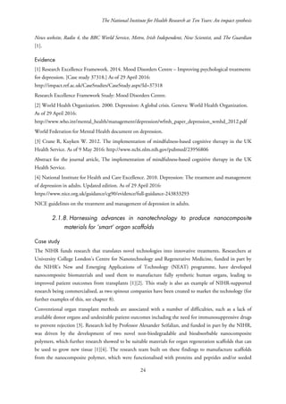 The National Institute for Health Research at Ten Years: An impact synthesis
News website, Radio 4, the BBC World Service, Metro, Irish Independent, New Scientist, and The Guardian
[1].
Evidence
[1] Research Excellence Framework. 2014. Mood Disorders Centre – Improving psychological treatments
for depression. [Case study 37318.] As of 29 April 2016:
http://impact.ref.ac.uk/CaseStudies/CaseStudy.aspx?Id=37318
Research Excellence Framework Study: Mood Disorders Centre.
[2] World Health Organization. 2000. Depression: A global crisis. Geneva: World Health Organization.
As of 29 April 2016:
http://www.who.int/mental_health/management/depression/wfmh_paper_depression_wmhd_2012.pdf
World Federation for Mental Health document on depression.
[3] Crane R, Kuyken W. 2012. The implementation of mindfulness-based cognitive therapy in the UK
Health Service. As of 9 May 2016: http://www.ncbi.nlm.nih.gov/pubmed/23956806
Abstract for the journal article, The implementation of mindfulness-based cognitive therapy in the UK
Health Service.
[4] National Institute for Health and Care Excellence. 2010. Depression: The treatment and management
of depression in adults. Updated edition. As of 29 April 2016:
https://www.nice.org.uk/guidance/cg90/evidence/full-guidance-243833293
NICE guidelines on the treatment and management of depression in adults.
2.1.8. Harnessing advances in nanotechnology to produce nanocomposite
materials for ‘smart’ organ scaffolds
Case study
The NIHR funds research that translates novel technologies into innovative treatments. Researchers at
University College London’s Centre for Nanotechnology and Regenerative Medicine, funded in part by
the NIHR’s New and Emerging Applications of Technology (NEAT) programme, have developed
nanocomposite biomaterials and used them to manufacture fully synthetic human organs, leading to
improved patient outcomes from transplants [1][2]. This study is also an example of NIHR-supported
research being commercialised, as two spinout companies have been created to market the technology (for
further examples of this, see chapter 8).
Conventional organ transplant methods are associated with a number of difficulties, such as a lack of
available donor organs and undesirable patient outcomes including the need for immunosuppressive drugs
to prevent rejection [3]. Research led by Professor Alexander Seifalian, and funded in part by the NIHR,
was driven by the development of two novel non-biodegradable and bioabsorbable nanocomposite
polymers, which further research showed to be suitable materials for organ regeneration scaffolds that can
be used to grow new tissue [1][4]. The research team built on these findings to manufacture scaffolds
from the nanocomposite polymer, which were functionalised with proteins and peptides and/or seeded
24
 