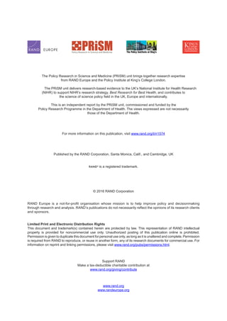 The Policy Research in Science and Medicine (PRiSM) unit brings together research expertise
from RAND Europe and the Policy Institute at King’s College London.
	 The PRiSM unit delivers research-based evidence to the UK’s National Institute for Health Research
(NIHR) to support NIHR’s research strategy, Best Research for Best Health, and contributes to
the science of science policy field in the UK, Europe and internationally.
This is an independent report by the PRiSM unit, commissioned and funded by the
Policy Research Programme in the Department of Health. The views expressed are not necessarily
those of the Department of Health.
For more information on this publication, visit www.rand.org/t/rr1574
Published by the RAND Corporation, Santa Monica, Calif., and Cambridge, UK
R®
is a registered trademark.
© 2016 RAND Corporation
RAND Europe is a not-for-profit organisation whose mission is to help improve policy and decisionmaking
through research and analysis. RAND’s publications do not necessarily reflect the opinions of its research clients
and sponsors.
Limited Print and Electronic Distribution Rights
This document and trademark(s) contained herein are protected by law. This representation of RAND intellectual
property is provided for noncommercial use only. Unauthorized posting of this publication online is prohibited.
Permission is given to duplicate this document for personal use only, as long as it is unaltered and complete. Permission
is required from RAND to reproduce, or reuse in another form, any of its research documents for commercial use. For
information on reprint and linking permissions, please visit www.rand.org/pubs/permissions.html.
Support RAND
Make a tax-deductible charitable contribution at
www.rand.org/giving/contribute
www.rand.org
www.randeurope.org
 