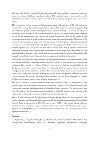with stem cells. Further research led to the development of ‘smart’ scaffolds to regenerate a variety of
organs and tissues, including in paediatric patients. The combined result of this research was the
capability to manufacture synthetic organs tailored to individual patients using CT scans of their native
organs.
This research has had an impact on clinical practice, along with associated health and commercial
impacts. Most notably, the research brought the first fully synthetic organ into a clinical setting, providing
the world’s first synthetic trachea to be implanted into a patient in 2011 [2]. The implant procedure was
made easier by the use of CT scans to model the synthetic organ on the patient’s own trachea. Moreover,
the use of the patient’s own stem cells for the implant removed the need for the patient to take
immunosuppressive drugs as would have been required with a conventional transplant. The success of the
implant has had an impact on longer-term patient outcomes, with the implanted trachea functioning well
more than two years after the procedure [3]. A professor of laryngology at the Royal Throat, Nose and Ear
Hospital reported that ‘This is the first time that a trachea made from a synthetic scaffold (here
repopulated using stem cells), has preserved life and quality of life for longer than a few months’ [3]. The
successful implant addresses a clear clinical need: because tracheal tumours are generally too large to be
surgically resected by the time of diagnosis, there is a requirement for effective alternatives.
Furthermore, this research has implications for the development of synthetic organs more broadly, which
have the potential to have a significant positive impact on a number of areas where current treatments are
inadequate. One example is Professor Seifalian’s team using its platform nanotechnology in the
development of the first synthetic tear ducts, now implanted into five patients. This has important
consequences for patient outcomes, as patients whose tear ducts have been removed (for example due to
cancer) would suffer from constantly watering eyes if not treated, and previous treatments had poor
clinical outcomes. In contrast, the surgeon who implanted the tear ducts developed by Professor
Seifalian’s team reported positive results following the procedure [5].
This positive impact on outcomes reflects the wider impact of this research. The development of fully
synthetic organs and tissue allows clinical practice to overcome a number of the difficulties associated with
conventional treatments, including the issue of availability of donor organs [3]. The use of patients’ own
stem cells addresses the risk in conventional transplants of a harmful immune system response in the
recipient due to donor cells not being completely removed from the organ [3].
The UCL team’s research has also had commercial impact, having led to more than 10 patents. Two
spinout companies have been established to commercialise the use of the nanomaterials developed. Belsize
Polymer (listed as dissolved as of 2015 [6]) was set up in 2013 to take forward clinical trials and
commercialisation of synthetic organs, and SmartTech, a joint venture with Pharmidex and Flexicare
Medical, was established in 2013 to commercialise the use of the UCL team’s nanomaterials for nerve
regeneration and stents [3].
Evidence
[1] Raghunath J, Zhang H, Edirisinghe MJ, Darbyshire A, Butler PE, Seifalian AM. 2009. A new
biodegradable nanocomposite based on polyhedral oligomeric silsesquioxane nanocages:
25
 