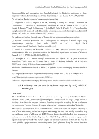 The National Institute for Health Research at Ten Years: An impact synthesis
Cytocompatibility and investigation into electrohydrodynamic jet fabrication techniques for tissue-
engineered scaffolds. Biotechnology and Applied Biochemistry 52 (1): 1-8. doi: 10.1042/BA20070256
An article about the development of nanocomposite biomaterials.
[2] Jungebluth P, Alici E, Baiguera S, Le BK, Blomberg P, Bozoky B, Crowley C, Einarsson O,
Gudbjartsson T, Le Guyader S, Henriksson G, Hermanson O, Juto JE, Leidner B, Lilja T, Liska J,
Luedde T, Lundin V, Moll G, Roderburg C, Strömblad S, Sutlu T, Watz E, 2011. Tracheobronchial
transplantation with a stem-cell-seeded bioartificial nanocomposite: A proof-of-concept study. Lancet 378
(9808): 1997-2004. doi: 10.1016/S0140-6736(11)61715-7
An academic article about the application of the material in a health context (synthetic trachea).
[3] Research Excellence Framework. 2014. Development and transplant of human organs using
nanocomposite materials. [Case study 30007.] As of 29 April 2016:
http://impact.ref.ac.uk/CaseStudies/CaseStudy.aspx?Id=30007
[4] Kannan RY, Salacinski HJ, Butler PE, Seifalian AM. 2005. Polyhedral oligomeric silsesquioxane
nanocomposites: The next generation material for biomedical applications. Accounts of Chemical
Research 38 (11): 879-84. doi: 10.1021/ar050055b
[5] Chaloupka K. 2012. Nanotechnology meets lacrimal duct system. In: 150 Jahre Universitäts-
Augenklinik Zürich, edited by K Landau, 153-5. Luzern: U. Novotny Fachverlag. doi:10.5167/uzh-
66647. As of 16 May 2016: http://www.zora.uzh.ch/66647/
Article that corroborates the use of POSS-PCU in synthetic lacrimal duct surgery and the benefits to
patients.
[6] Companies House, Belsize Polymer Limited (company number 08547328). As of 29 April 2016:
https://beta.companieshouse.gov.uk/company/08547328
Details on Companies House webpage describing Belsize Polymer company details (now dissolved.)
2.1.9. Improving the precision of real-time diagnoses by using advanced
technologies
Case study
The MRC-NIHR National Phenome Centre which is a partnership between the NIHR, the Medical
Research Council (MRC), and academic partners Imperial College London and King’s College London, is
opening a new chapter in analytical chemistry. Adapting cutting-edge technology for use in a hospital
environment, the Phenome Centre is developing advanced ways to detect the hallmarks of disease [1].
The advanced equipment that makes up the Phenome Centre’s state-of-the-art analytical laboratory, a
suite of mass spectrometry and nuclear magnetic spectroscopy machines, was initially acquired to carry
out rapid drug testing of athletes at the 2012 Olympic Games. Alongside funding from a number of
industry partners and the EU, funding from the MRC/NIHR provided the means to repurpose this
equipment to test blood and other human samples for signature biochemical markers. In this way, the
centre provides a population-wide phenotyping service (one’s ‘phenome’ being the sum of observable
26
 