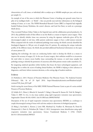 characteristics of a cell, tissue, or individual) able to analyse up to 100,000 samples per year, and ten tests
per sample [1].
An example of one of the areas in which the Phenome Centre is breaking new ground comes from its
pilot of an intelligent knife – or ‘iKnife’ – that can provide near-real-time information on the biological
makeup of tissue, as it cuts. The NIHR Biomedical Research Centre (BRC) at Imperial had originally
funded Professor Jeremy Nicholson, the centre’s director, and Lord Ara Darzi, to work on a prototype
iKnife device.
They recruited Professor Zoltan Takáts to the Imperial team and the collaboration proved productive. In
2013, they published results of their efforts to use the iKnife as a means to improve cancer surgery. Their
aim was to identify whether tissue was cancerous by using the signature molecules given off by the
electrosurgical scalpel, in real time, while patients underwent surgery to have a solid tumour removed.
When compared with the results of traditional pathology tissue testing, the iKnife correctly identified the
histological diagnosis in 100 per cent of samples from 81 patients. By analysing the unique molecular
profiles of the different tissues, the iKnife also provided additional biochemical information on the types
of cancer present [3].
Applying this technology, the team are conducting further trials to develop the iKnife as a means to
improve the accuracy of surgery [4]. In the case of cancer surgery, their ambition would be to circumvent
the need either to remove excess healthy tissue surrounding the tumour, or send tissue samples for
pathology testing to identify the persistence of cancerous cells while patients remain under anaesthetic [5].
By integrating analytical specialists within facilities that house the latest technological equipment, and
bringing this to within the access of leading clinical facilities, the NIHR is helping to drive advances in
diagnostics, and better inform treatment decisions, at the cutting edge of modern medicine.
Evidence
[1] Nicholson J. 2015. Pioneers of Precision Medicine: Our Phenome Future. The Analytical Scientist
(February). Eds. As of 29 April 2016: https://theanalyticalscientist.com/fileadmin/tas/pdf-
versions/TAS_Issue_0215.pdf
Article tracing the recent history of the MRC-NIHR National Phenome Centre as part of a series entitled
Pioneers of Precision Medicine.
[2] Schäfer K-C, Dénes J, Albrecht K, Szaniszló T, Balog J, Skoumal R, Katona M, Tóth M, Balogh L,
Takáts Z. 2009. In vivo, in situ tissue analysis using rapid evaporative ionization mass spectrometry.
Angewandte Chemie 48 (44): 8240-2. doi:10.1002/anie.200902546/full
Description of the use of rapid evaporative ionization mass spectrometry (REIMS) as a technique to
couple electrosurgical cutting of tissue with real-time analysis to determine its biological properties.
[3] Balog J, Sasi-Szabó L, Kinross J, Lewis MR, Muirhead LJ, Veselkov K, Mirnezami R, Dezső B,
Damjanovich L, Darzi A, Nicholson JK, Takáts Z. 2013. Intraoperative tissue identification using rapid
evaporative ionization mass spectrometry. Science Translational Medicine 5 (194): 194a93.
doi:10.1126/scitranslmed.3005623
27
 