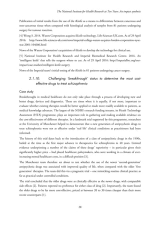 The National Institute for Health Research at Ten Years: An impact synthesis
Publication of initial results from the use of the iKnife as a means to differentiate between cancerous and
non-cancerous tissue when compared with histological analysis of samples from 81 patients undergoing
surgery for tumour resection.
[4] Wong S. 2014. Waters Corporation acquires iKnife technology. Life-Sciences-UK.com. As of 29 April
2016: http://www.life-sciences-uk.com/news/imperial-college-waters-acquires-london-corporation-nyse-
wat-2001-104606.html
News of the Waters Corporation’s acquisition of iKnife to develop the technology for clinical use.
[5] National Institute for Health Research and Imperial Biomedical Research Centre. 2016. An
‘intelligent knife’ that tells the surgeon where to cut. As of 29 April 2016: http://imperialbrc.org/our-
impact/case-studies/intelligent-knife-surgery
News of the Imperial team’s initial testing of the iKnife in 81 patients undergoing cancer surgery.
2.1.10. Challenging ‘breakthrough’ status to determine the most cost-
effective drugs to treat schizophrenia
Case study
Breakthroughs in medical healthcare do not only take place through a process of developing new and
better drugs, devices and diagnostics. There are times when it is equally, if not more, important to
evaluate whether existing therapies would be better applied or made more readily available to patients, as
medical knowledge advances. The largest of the NIHR’s research funding streams, its Heath Technology
Assessment (HTA) programme, plays an important role in gathering and making available evidence on
the cost-effectiveness of different therapies. In a landmark trial supported by this programme, researchers
at the University of Manchester helped to demonstrate that a new generation of antipsychotic drugs to
treat schizophrenia were not as effective under ‘real life’ clinical conditions as practitioners had been
informed.
The history of this trial dates back to the introduction of a class of antipsychotic drugs in the 1990s,
hailed at the time as the first major advance in therapeutics for schizophrenia in 40 years. Limited
evidence underpinning a number of the claims of these drugs’ superiority – in particular given their
significantly higher price – had placed healthcare policymakers, who were working in a climate of ever-
increasing mental healthcare costs, in a difficult position [3].
The Manchester team therefore set about to test whether the use of the newer ‘second-generation’
antipsychotic drugs was associated with improved quality of life, when compared with the older ‘first
generation’ therapies. The team did this via a pragmatic trial – one mimicking routine clinical practice as
far as practical under controlled conditions.
The trial concluded that the older drugs were as clinically effective as the newer drugs, with comparable
side effects [2]. Patients reported no preference for either class of drug [2]. Importantly, the team found
the older drugs to be far more cost-effective, priced at between 20 to 30 times cheaper than their more
recent counterparts [1].
28
 