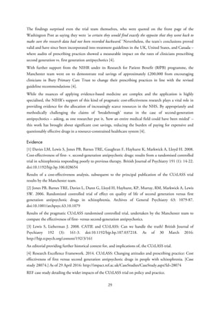 The findings surprised even the trial team themselves, who were quoted on the front page of the
Washington Post as saying they were ‘so certain they would find exactly the opposite that they went back to
make sure the research data had not been recorded backward.’ Nevertheless, the team’s conclusions proved
valid and have since been incorporated into treatment guidelines in the UK, United States, and Canada –
where audits of prescribing practices showed a measurable impact on the rates of clinicians prescribing
second generation vs. first generation antipsychotics [4].
With further support from the NIHR under its Research for Patient Benefit (RfPB) programme, the
Manchester team went on to demonstrate real savings of approximately £200,000 from encouraging
clinicians in Bury Primary Care Trust to change their prescribing practices in line with the revised
guideline recommendations [4].
While the nuances of applying evidence-based medicine are complex and the application is highly
specialised, the NIHR’s support of this kind of pragmatic cost-effectiveness research plays a vital role in
providing evidence for the allocation of increasingly scarce resources in the NHS. By appropriately and
methodically challenging the claims of ‘breakthrough’ status in the case of second-generation
antipsychotics – asking, as one researcher put it, ‘how an entire medical field could have been misled’ –
this work has brought about significant cost savings, reducing the burden of paying for expensive and
questionably effective drugs in a resource-constrained healthcare system [4].
Evidence
[1] Davies LM, Lewis S, Jones PB, Barnes TRE, Gaughran F, Hayhurst K, Markwick A, Lloyd H. 2008.
Cost-effectiveness of first- v. second-generation antipsychotic drugs: results from a randomised controlled
trial in schizophrenia responding poorly to previous therapy. British Journal of Psychiatry 191 (1): 14-22.
doi:10.1192/bjp.bp.106.028654
Results of a cost-effectiveness analysis, subsequent to the principal publication of the CUtLASS trial
results by the Manchester team.
[2] Jones PB, Barnes TRE, Davies L, Dunn G, Lloyd H, Hayhurst, KP, Murray, RM, Markwick A, Lewis
SW. 2006. Randomized controlled trial of effect on quality of life of second generation versus first
generation antipsychotic drugs in schizophrenia. Archives of General Psychiatry 63: 1079-87.
doi:10.1001/archpsyc.63.10.1079
Results of the pragmatic CUtLASS randomised controlled trial, undertaken by the Manchester team to
compare the effectiveness of first- versus second-generation antipsychotics.
[3] Lewis S, Lieberman J. 2008. CATIE and CUtLASS: Can we handle the truth? British Journal of
Psychiatry 192 (3): 161-3. doi:10.1192/bjp.bp.107.037218. As of 30 March 2016:
http://bjp.rcpsych.org/content/192/3/161
An editorial providing further historical context for, and implications of, the CUtLASS trial.
[4] Research Excellence Framework. 2014. CUtLASS: Changing attitudes and prescribing practice: Cost
effectiveness of first versus second generation antipsychotic drugs in people with schizophrenia. [Case
study 28074.] As of 29 April 2016: http://impact.ref.ac.uk/CaseStudies/CaseStudy.aspx?Id=28074
REF case study detailing the wider impacts of the CUtLASS trial on policy and practice.
29
 