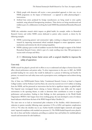 The National Institute for Health Research at Ten Years: An impact synthesis
• Elderly people with dementia will receive a more personalised approach to their care, via an
NIHR programme on the impact of behavioural – as opposed to solely pharmacological –
interventions.
• Artificial knee joints produced by foreign manufacturers are being tested to strict quality
standards, using advanced bioengineering simulators. These devices are being manufactured and
trialled as part of a collaboration involving the Leeds NIHR Musculoskeletal Biomedical Research
Unit.
NIHR also undertakes research which impacts on global health, for example, within its Biomedical
Research Centres and within NIHR centres dedicated to patient safety research, as shown by the
following examples:
• NIHR is protecting patients’ and communities’ rights, working to safeguard all participants in
research by improving international ethical standards designed to ensure appropriate consent
mechanisms and minimise the risk of creating inequalities.
• NIHR is playing a part in trials of candidate vaccines for Ebola through its support of the Oxford
Biomedical Research Centre, which is part of a study enrolling more than 500 participants in
vaccine trials in Europe and Africa.
3.1.1. Minimising human factor errors with a surgical checklist to improve the
safety of operations
Case study
NIHR research has played a pivotal role in efforts to try to understand and adapt to human factors that
affect clinical performance and patient safety. To drive improvements in this area, in 2007, the NIHR
provided funding for two centres that would be dedicated to a process of delivering real benefits for
patients, via research into such safety issues such as prescription errors, misdiagnoses and accidents during
surgery [3].
One of these two NIHR-funded Patient Safety Translational Research Centres is based at Imperial
College London. Led by Professor Lord Ara Darzi, the centre has received over £12.5 million in funding
from the NIHR, and has pioneered an intervention that has led to significant impacts on global health.
The Imperial team investigated factors relating to human behaviour, team skills, and the surgical
environment in the operating theatre, in order to determine their contribution to errors in surgical
performance and procedures. Feeding in their findings via their participation in the World Health
Organisation (WHO)’s Safe Surgery Saves Lives working group, the team developed a series of evidence
based indicators which forms the basis of the WHO Surgical Safety Checklist [1].
The team went on to lead an international pilot evaluation of the checklist, which demonstrated a
reduction in patient mortality following major operations (1.5% to 0.8%) and inpatient complications
(11% to 7%) when the checklist was in use. Further benefits included higher teamwork and surgical
teams’ improved compliance with standard care processes [1]. The NIHR-funded Imperial centre played a
key role in these and further evaluations, providing an academic base and facilities for multidisciplinary
research and innovations for safer healthcare.
32
 