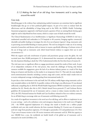 The National Institute for Health Research at Ten Years: An impact synthesis
3.1.2. Making the best of an old drug: how tranexamic acid is saving lives
around the world
Case study
Identifying gaps in the evidence base underpinning medical treatments can sometimes lead to significant
breakthroughs that go on to have profound global impacts. As part of its remit to evaluate both the
effectiveness and the affordability of drugs being used in the NHS, the NIHR’s Health Technology
Assessment programme supported a trial based around a question of how an existing blood clotting agent
might be used to help blood loss from trauma, which is a major cause of death around the world.
The Clinical Randomisation of an Antifibrinolytic in Significant Haemorrhage (CRASH-2) trial was a
randomised controlled trial undertaken in 274 hospitals in 40 countries, bringing together commercial,
charitable and public funding to investigate the role of an out-of-patent (‘generic’) drug, tranexamic acid,
in preventing uncontrolled bleeding in trauma patients. The trial was designed to make use of an existing
network of researchers and doctors with an interest in trauma, specifically following a Cochrane review of
the use of drugs such as tranexamic acid, which found limited evidence to support their use in such
circumstances [1].
With the support and early involvement of patient and practitioner groups across the globe, the trial
recruited more than 20,000 participants [1]. It demonstrated that tranexamic acid significantly reduced
the risk of patients bleeding to death (by 14%) if administered within the first three hours of trauma [2].
The trial team went to significant efforts to engage practitioners around the results of their work. As part
of an independent evaluation of the trial process, they noted the challenges of having only limited
resources available for engagement, given the lack of an obvious industry partner as a result of the drug
being out of patent and therefore on the market in an inexpensive form [1]. That said, the team deployed
novel communications channels, including a cartoon, songs and a comic, and the study’s results went on
to receive widespread coverage, including pickup from international media [3].
In part due to their involvement in the trial itself, the UK military swiftly began using tranexamic acid to
treat wounded soldiers in the field [4]. In parallel, evidence of the drug’s cost-effectiveness [5] was deemed
sufficiently compelling that in 2010 the World Health Organisation (WHO) included it on their essential
medicines list [6]. Shortly after this in 2011, British Armed Forces protocols [7] and Cochrane Review
guidelines [8] incorporated the use of tranexamic acid as a means to reduce trauma mortality rates. In
2012, the UK’s National Institute for Health and Care Excellence released its first ever evidence summary
for an off-label drug to encourage wider use of tranexamic acid following trauma [9].
As a result of its significant investment in the novel use of an old drug, and its efforts to implement its use
in acute settings – such as by ambulance crews and emergency departments in the south west of England
[10] – the NIHR supported deployment of a therapy that stands to benefit over a million people
worldwide each year who would otherwise die from traumatic bleeding [2]. Current uses of tranexamic
acid now range from parachute regiments, [11] through to paramedics [12] and paediatricians [13]. Over
75 per cent of trauma victims in the UK receive treatment with tranexamic acid [4]. With the capacity to
save 100,000 lives a year, the worldwide net health benefit of the global use of tranexamic acid is
estimated to be worth £26 billion [14].
34
 