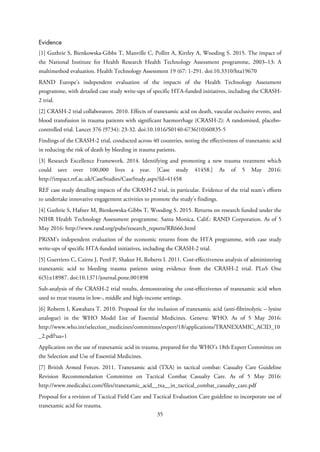 Evidence
[1] Guthrie S, Bienkowska-Gibbs T, Manville C, Pollitt A, Kirtley A, Wooding S. 2015. The impact of
the National Institute for Health Research Health Technology Assessment programme, 2003–13: A
multimethod evaluation. Health Technology Assessment 19 (67: 1-291. doi:10.3310/hta19670
RAND Europe’s independent evaluation of the impacts of the Health Technology Assessment
programme, with detailed case study write-ups of specific HTA-funded initiatives, including the CRASH-
2 trial.
[2] CRASH-2 trial collaborators. 2010. Effects of tranexamic acid on death, vascular occlusive events, and
blood transfusion in trauma patients with significant haemorrhage (CRASH-2): A randomised, placebo-
controlled trial. Lancet 376 (9734): 23-32. doi:10.1016/S0140-6736(10)60835-5
Findings of the CRASH-2 trial, conducted across 40 countries, noting the effectiveness of tranexamic acid
in reducing the risk of death by bleeding in trauma patients.
[3] Research Excellence Framework. 2014. Identifying and promoting a new trauma treatment which
could save over 100,000 lives a year. [Case study 41458.] As of 5 May 2016:
http://impact.ref.ac.uk/CaseStudies/CaseStudy.aspx?Id=41458
REF case study detailing impacts of the CRASH-2 trial, in particular. Evidence of the trial team’s efforts
to undertake innovative engagement activities to promote the study’s findings.
[4] Guthrie S, Hafner M, Bienkowska-Gibbs T, Wooding S. 2015. Returns on research funded under the
NIHR Health Technology Assessment programme. Santa Monica, Calif.: RAND Corporation. As of 5
May 2016: http://www.rand.org/pubs/research_reports/RR666.html
PRiSM’s independent evaluation of the economic returns from the HTA programme, with case study
write-ups of specific HTA-funded initiatives, including the CRASH-2 trial.
[5] Guerriero C, Cairns J, Perel P, Shakur H, Roberts I. 2011. Cost-effectiveness analysis of administering
tranexamic acid to bleeding trauma patients using evidence from the CRASH-2 trial. PLoS One
6(5):e18987. doi:10.1371/journal.pone.001898
Sub-analysis of the CRASH-2 trial results, demonstrating the cost-effectivenes of tranexamic acid when
used to treat trauma in low-, middle and high-income settings.
[6] Roberts I, Kawahara T. 2010. Proposal for the inclusion of tranexamic acid (anti-fibrinolytic – lysine
analogue) in the WHO Model List of Essential Medicines. Geneva: WHO. As of 5 May 2016:
http://www.who.int/selection_medicines/committees/expert/18/applications/TRANEXAMIC_ACID_10
_2.pdf?ua=1
Application on the use of tranexamic acid in trauma, prepared for the WHO’s 18th Expert Committee on
the Selection and Use of Essential Medicines.
[7] British Armed Forces. 2011. Tranexamic acid (TXA) in tactical combat: Casualty Care Guideline
Revision Recommendation Committee on Tactical Combat Casualty Care. As of 5 May 2016:
http://www.medicalsci.com/files/tranexamic_acid__txa__in_tactical_combat_casualty_care.pdf
Proposal for a revision of Tactical Field Care and Tactical Evaluation Care guideline to incorporate use of
tranexamic acid for trauma.
35
 