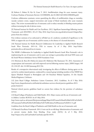 The National Institute for Health Research at Ten Years: An impact synthesis
[8] Roberts I, Shakur H, Ker K, Coats T. 2012. Antifibrinolytic drugs for acute traumatic injury.
Cochrane Database of Systematic Reviews 12:CD004896. doi:10.1002/14651858.CD004896.pub3
Cochrane collaboration systematic review quantifying the effects of antifibrinolytic drugs on mortality,
vascular occlusive events, surgical intervention and receipt of blood transfusion after acute traumatic
injury. This review recommended use of tranexamic acid to reduce mortality in bleeding trauma patients
without increasing the risk of adverse events.
[9] National Institute for Health and Care Excellence. 2012. Significant haemorrhage following trauma:
Tranexamic acid. [ESUOM1.] AS of 3 May 2016: http://www.nice.org.uk/advice/esuom1/chapter/Key-
points-from-the-evidence
First evidence summary of an unlicensed or off-label use of a medicine considered of significance to the
NHS, to support the use of tranexamic acid for trauma, in the absence of a licensed alternative.
[10] National Institute for Health Research Collaboration for Leadership in Applied Health Research
South West Peninsula. 2015–16. TXA in trauma. As of 3 May 2016: http://clahrc-
peninsula.nihr.ac.uk/research/txa-in-trauma
The NIHR’s Collaboration for Leadership in Applied Health Research South West Peninsula’s role in
implementing the use of tranexamic acid in acute care settings in partnership with local NHS teams and
the South Western Ambulance Service NHS Foundation Trust.
[11] Morrison JJ, Ross JD, Dubose JJ, Jansen JO, Midwinter MJ, Rasmussen TE. 2012. Association of
cryoprecipitate and tranexamic acid with improved survival following wartime injury. JAMA Surgery 148
(3): 218-225. doi: 10.1001/jamasurg.2013.764.
Results of a retrospective observational study investigating the effects of different clotting agents on the
survival in combat-injured patients, conducted by a research group including members of the NIHR New
Queen Elizabeth Hospital in Birmingham and 144 Parachute Medical Squadron, 16 (Air Assault)
Medical Regiment, Colchester.
[12] Joint Royal Colleges Ambulance Liaison Committee. 2012. Guidelines. As of 5 May 2016:
http://www.classprofessional.co.uk/books/uk-ambulance-services-clinical-practice-guidelines-2013-
pocket-book-611
National clinical practice guidelines based on current best evidence for the provision of ambulance
services.
[13] Royal College of Paediatrics and Child Health. 2012. Major trauma and the use of tranexamic acid
in children. London: RCPCH. As of 5 May 2016:
http://www.rcpch.ac.uk/system/files/protected/page/Major%20Trauma%20and%20the%20Use%20of%
20Tranexamic%20Acid%20in%20Children%20-%20Evidence%20Statement%202012-11.pdf
Guidelines from the Royal College of Paediatrics and Child Health on the use of tranexamic acid.
[14] Research Excellence Framework. 2014. A new use for an old drug: Administration of tranexamic acid
to prevent trauma deaths from bleeding. [Case study 34476.] As of 5 May 2016:
http://impact.ref.ac.uk/CaseStudies/CaseStudy.aspx?Id=34476
36
 