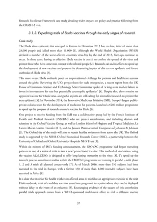 Research Excellence Framework case study detailing wider impacts on policy and practice following from
the CRASH-2 trial.
3.1.3. Expediting trials of Ebola vaccines through the early stages of research
Case study
The Ebola virus epidemic that emerged in Guinea in December 2013 has, to date, infected more than
28,000 people and killed more than 11,000 [1]. Although the World Health Organisation (WHO)
declared a number of the worst-affected countries virus-free by the end of 2015, flare-ups continue to
occur. In these cases, having an effective Ebola vaccine is crucial to confine the spread of the virus and
protect those who have come into contact with infected people [2]. Research can aid in efforts to speed up
the development of new vaccines and prevent the devastating impact of this current epidemic and future
outbreaks of Ebola virus [3].
This most recent Ebola outbreak posed an unprecedented challenge for patients and healthcare systems
around the globe. Reviewing the UK’s preparedness for such emergencies, a recent report from the UK
House of Commons Science and Technology Select Committee spoke of ‘a long-term market failure to
invest in interventions for rare but potentially catastrophic epidemics’ [4]. Despite this, there remains no
approved vaccine for Ebola virus, and global experts are still calling for intensified research to prevent the
next epidemic [5]. In November 2014, the Innovative Medicines Initiative (IMI), Europe’s largest public-
private collaboration for the development of medicines for patients, launched a €280 million programme
to speed up the progress of research around a vaccine for Ebola [6].
One project to receive funding from the IMI was a collaborative group led by the French Institute of
Health and Medical Research (INSERM) who are project coordinators, and including doctors and
scientists in the Oxford Vaccine Group, as well as London School of Hygiene and Tropical Medicine, Le
Centre Muraz, Inserm Transfert (IT), and the Janssen Pharmaceutical Companies of Johnson & Johnson
[3]. The Oxford site of the study will aim to recruit healthy volunteers from across the UK. The Oxford
study is supported by the NIHR Oxford Biomedical Research Centre (BRC), a partnership between the
University of Oxford and Oxford University Hospitals NHS Trust [3].
Within six months of IMI’s funding announcement, the EBOVAC programme had begun recruiting
patients to one of a series of trials to test a new ‘prime boost’ vaccine. This method of vaccination, using
the vaccine Ad26.ZEBO, is designed to offer long-lasting immunity to the virus [3]. To speed up the
research process, constituent studies within the EBOVAC programme are running in parallel – with phase
1, 2 and 3 trials all planned concurrently [7]. As of March 2016, more than 350 subjects had been
recruited to the trial in Europe, with a further 130 of more than 1,000 intended subjects have been
recruited in Africa [8].
It is clear that in order for health workers in affected areas to mobilise an appropriate response to the next
Ebola outbreak, trials of candidate vaccines must have progressed to a point where they can be deployed
without delay in the event of an epidemic [5]. Encouraging evidence of the success of this unorthodox
parallel trials approach comes from a WHO-sponsored multilateral effort to trial a different vaccine
37
 