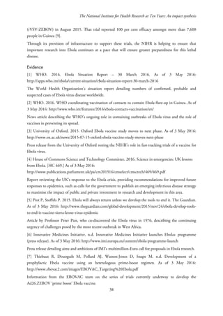 The National Institute for Health Research at Ten Years: An impact synthesis
(rVSV-ZEBOV) in August 2015. That trial reported 100 per cent efficacy amongst more than 7,600
people in Guinea [9].
Through its provision of infrastructure to support these trials, the NIHR is helping to ensure that
important research into Ebola continues at a pace that will ensure greater preparedness for this lethal
disease.
Evidence
[1] WHO. 2016. Ebola Situation Report – 30 March 2016. As of 3 May 2016:
http://apps.who.int/ebola/current-situation/ebola-situation-report-30-march-2016
The World Health Organization’s situation report detailing numbers of confirmed, probable and
suspected cases of Ebola virus disease worldwide.
[2] WHO. 2016. WHO coordinating vaccination of contacts to contain Ebola flare-up in Guinea. As of
3 May 2016: http://www.who.int/features/2016/ebola-contacts-vaccination/en/
News article describing the WHO’s ongoing role in containing outbreaks of Ebola virus and the role of
vaccines in preventing its spread.
[3] University of Oxford. 2015. Oxford Ebola vaccine study moves to next phase. As of 3 May 2016:
http://www.ox.ac.uk/news/2015-07-15-oxford-ebola-vaccine-study-moves-next-phase
Press release from the University of Oxford noting the NIHR’s role in fast-tracking trials of a vaccine for
Ebola virus.
[4] House of Commons Science and Technology Committee. 2016. Science in emergencies: UK lessons
from Ebola. [HC 469.] As of 3 May 2016:
http://www.publications.parliament.uk/pa/cm201516/cmselect/cmsctech/469/469.pdf
Report reviewing the UK’s response to the Ebola crisis, providing recommendations for improved future
responses to epidemics, such as calls for the government to publish an emerging infectious disease strategy
to maximise the impact of public and private investment in research and development in this area.
[5] Piot P, Stoffels P. 2015. Ebola will always return unless we develop the tools to end it. The Guardian.
As of 3 May 2016: http://www.theguardian.com/global-development/2015/nov/24/ebola-develop-tools-
to-end-it-vaccine-sierra-leone-virus-epidemic
Article by Professor Peter Piot, who co-discovered the Ebola virus in 1976, describing the continuing
urgency of challenges posed by the most recent outbreak in West Africa.
[6] Innovative Medicines Initiative. n.d. Innovative Medicines Initiative launches Ebola+ programme
(press release). As of 3 May 2016: http://www.imi.europa.eu/content/ebola-programme-launch
Press release detailing aims and ambitions of IMI’s multimillion-Euro call for proposals in Ebola research.
[7] Thiebaut R, Douoguih M, Pollard AJ, Watson-Jones D, Snape M. n.d. Development of a
prophylactic Ebola vaccine using an heterologous prime-boost regimen. As of 3 May 2016:
http://www.ebovac2.com/images/EBOVAC_Targeting%20Ebola.pdf
Information from the EBOVAC team on the series of trials currently underway to develop the
Ad26.ZEBOV ‘prime boost’ Ebola vaccine.
38
 