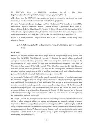 [8] EBOVAC2. 2016. 1st EBOVAC2 e-newsletter. As of 3 May 2016:
http://www.ebovac2.com/images/EBOVAC2_newsletter_no._1_March_2016.pdf
e-Newsletter from the EBOVAC2 trial, updating on progress with patient recruitment and other
milestones, as one of a series of constituent trials in the EBOVAC programme.
[9] Henao-Restrepo AM, Longini IM, Egger M, Dean NE, Edmunds WJ, Camacho A, Carroll MW,
Doumbia M, Draguez B, Duraffour S, Enwere G, Grais R, Gunther S, Hossmann S, Kader Kondé M,
Kone S, Kuisma E, Levine MM, Mandal S, Norheim G. 2015. Efficacy and effectiveness of an rVSV-
vectored vaccine expressing Ebola surface glycoprotein: Interim results from the Guinea ring vaccination
cluster-randomised trial. The Lancet 386 (9996): 857-66. doi: 10.1016/S0140-6736(15)61117-5
Results of a cluster-randomised, ‘ring vaccination’ trial of the rVSV-ZEBOV vaccine among 7,651
subjects in Guinea.
3.1.4. Protecting patients’ and communities’ rights when taking part in research
trials
Case study
Over the past five years, more than three million people in the UK took part in high quality research, with
support from the NIHR’s Clinical Research Networks [1]. Ensuring that research subjects are afforded
appropriate practical and ethical protections, while maintaining their participation throughout the
duration of a trial, is a major challenge [2]. Since 2008, the NIHR Biomedical Research Centre (BRC) at
University College London (UCL)/UCL Hospitals (UCLH) has been supporting Dr Sarah Edwards’s
work into research ethics and governance. This work has fed into important international consensus
statements regarding research subjects’ rights to withdraw from trials, as well as the ethics of conducting
particular forms of trials increasingly deployed in resource-poor contexts [3].
An early strand of Dr Edwards’s NIHR-funded research examined the concept of introducing a contract
for participants taking part in studies. This put forward the notion of subjects consenting to explicit terms
that would qualify the consequences of their withdrawing from a study, as a means to improve both
retention rates and the mutual responsibility between researchers and participants [4]. Based on this and
further studies of participants’ views around withdrawing from trials [5], Dr Edwards was invited to draft
a number of clauses for a revision of the Declaration of Helsinki [3]. This statement acts as the most
authoritative international guidance for human research ethics, and forms part of EU and UK regulations
for trials involving medicinal products [6].
Dr Edwards’s research also investigated the ethical issues surrounding cluster randomised controlled trials
(RCTs) – where groups of subjects, as opposed to individuals, are randomly assigned to receive
interventions. The research argued that researchers conducting cluster RCTs ought to employ modified
design strategies to minimise the risk of creating inequalities (health, economic or social) among different
groups participating in the trial [7]. Later work set out the cases – such as epidemics or other public health
emergencies – where cluster RCTs could provide a way to gather meaningful scientific data, while
managing the spread of disease [8].
39
 