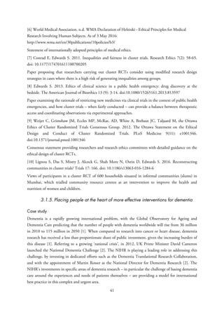 [6] World Medical Association. n.d. WMA Declaration of Helsinki - Ethical Principles for Medical
Research Involving Human Subjects. As of 3 May 2016:
http://www.wma.net/en/30publications/10policies/b3/
Statement of internationally adopted principles of medical ethics.
[7] Conrad E, Edwards S. 2011. Inequalities and fairness in cluster trials. Research Ethics 7(2): 58-65.
doi: 10.1177/174701611100700205
Paper proposing that researchers carrying out cluster RCTs consider using modified research design
strategies in cases where there is a high risk of generating inequalities among groups.
[8] Edwards S. 2013. Ethics of clinical science in a public health emergency: drug discovery at the
bedside. The American Journal of Bioethics 13 (9): 3-14. doi:10.1080/15265161.2013.813597
Paper examining the rationale of restricting new medicines via clinical trials in the context of public health
emergencies, and how cluster trials – when fairly conducted – can provide a balance between therapeutic
access and coordinating observations via experimental approaches.
[9] Weijer C, Grimshaw JM, Eccles MP, McRae, AD, White A, Brehaut JC, Taljaard M, the Ottawa
Ethics of Cluster Randomized Trials Consensus Group. 2012. The Ottawa Statement on the Ethical
Design and Conduct of Cluster Randomized Trials. PLoS Medicine 9(11): e1001346.
doi:10.1371/journal.pmed.1001346
Consensus statement providing researchers and research ethics committees with detailed guidance on the
ethical design of cluster RCTs.
[10] Lignou S, Das S, Mistry J, Alcock G, Shah More N, Osrin D, Edwards S. 2016. Reconstructing
communities in cluster trials? Trials 17: 166. doi: 10.1186/s13063-016-1284-6
Views of participants in a cluster RCT of 600 households situated in informal communities (slums) in
Mumbai, which trialled community resource centres as an intervention to improve the health and
nutrition of women and children.
3.1.5. Placing people at the heart of more effective interventions for dementia
Case study
Dementia is a rapidly growing international problem, with the Global Observatory for Ageing and
Dementia Care predicting that the number of people with dementia worldwide will rise from 36 million
in 2010 to 115 million in 2050 [1]. When compared to research into cancer or heart disease, dementia
research has received a less than proportionate share of public investment, given the increasing burden of
this disease [1]. Referring to a growing ‘national crisis’, in 2012, UK Prime Minister David Cameron
launched the National Dementia Challenge [2]. The NIHR is playing a leading role in addressing this
challenge, by investing in dedicated efforts such as the Dementia Translational Research Collaboration,
and with the appointment of Martin Rosser as the National Director for Dementia Research [2]. The
NIHR’s investments in specific areas of dementia research – in particular the challenge of basing dementia
care around the experiences and needs of patients themselves – are providing a model for international
best practice in this complex and urgent area.
41
 
