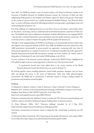 The National Institute for Health Research at Ten Years: An impact synthesis
Since 2007, the NIHR has funded a series of research studies at the School of Dementia Studies at the
University of Bradford (formerly the Bradford Dementia Group), the University of Hull, and other
collaborating NHS partners in the Yorkshire and Humber region [3]. Much of this group’s work builds
on the concept of ‘person-centred care’, initially developed by Bradford Professor Tom Kitwood, which
aims: ‘to ensure well-being, achieved by affirming personhood, meeting people's psychological needs and
understanding their perspective’ [3].
Part of the challenge of re-aligning dementia care away from a focus on ‘the disease’, and towards a focus
on ‘the person’, was having a means to understand and record dementia patients’ experiences of their own
care. The Bradford team and its collaborators developed a method called dementia care mapping (DCM)
– that provides a common framework to assess and improve upon the quality of person-centred care. This
in turn has acted as a catalyst to improve the quality of life for people with dementia [3].
Through its wide-ranging funding, the NIHR is contributing to an internationally-relevant evidence base
that supports carers using such methods as DCM. Since 2008, the Bradford team have trained more than
3,000 practitioners internationally in person-centred care approaches, contracting with more than 10
international organisations in a number of countries [3]. A randomised controlled trial of this approach in
Australia demonstrated decreased falls and agitation amongst care home residents [4]. Similar trials are
taking place in Netherlands [5] and, with further NIHR funding, in the UK [6].
A recent evaluation of the dementia research landscape, conducted by RAND Europe, highlighted the
UK’s global strength in person-centred approaches to dementia care. One interviewee noted:
…‘in psychosocial research that’s been talked about at the current initiative of the World
Dementia Research Council, the UK has been very much in the lead’ [1].
By drawing together experts including physicians, mental health specialists, therapists, and care home
staff, and placing the person at the centre of behavioural, rather than solely pharmacological,
interventions, the NIHR and its commitment to dementia research is setting a leading example for
practitioners and researchers around the globe.
Evidence
[1] Marjanovic S, Robin E, Lichten C, Harte E, MacLure C, Parks S, Horvath V, Côté G, Roberge G,
Rashid M. 2015. A Review of the Dementia Research Landscape and Workforce Capacity in the United
Kingdom. Santa Monica, Calif.: RAND Corporation. As of 3 May 2016:
http://www.rand.org/pubs/research_reports/RR1186.html
Evaluation commissioned by the Alzheimer’s Society to analyse the UK’s dementia research landscape and
workforce capacity and inform funding and capacity-building efforts in dementia research.
[2] Prime Minister’s Office. 2012. ‘Dementia challenge’ launched. As of 3 May 2016:
https://www.gov.uk/government/news/dementia-challenge-launched
Government announcement of measures aimed at making the UK a world leader in dementia care and
research.
[3] Research Excellence Framework. 2014. Improving care for people with dementia. [Case study 43368.]
As of 3 May 2016: http://impact.ref.ac.uk/CaseStudies/CaseStudy.aspx?Id=43368
42
 