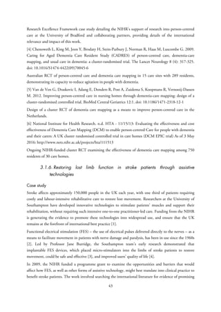 Research Excellence Framework case study detailing the NIHR’s support of research into person-centred
care at the University of Bradford and collaborating partners, providing details of the international
relevance and impact of this work.
[4] Chenoweth L, King M, Jeon Y, Brodaty H, Stein-Parbury J, Norman R, Haas M, Luscombe G. 2009.
Caring for Aged Dementia Care Resident Study (CADRES) of person-centred care, dementia-care
mapping, and usual care in dementia: a cluster-randomised trial. The Lancet Neurology 8 (4): 317-325.
doi: 10.1016/S1474-4422(09)70045-6
Australian RCT of person-centred care and dementia care mapping in 15 care sites with 289 residents,
demonstrating its capacity to reduce agitation in people with dementia.
[5] Van de Ven G, Draskovic I, Adang E, Donders R, Post A, Zuidema S, Koopmans R, Vernooij-Dassen
M. 2012. Improving person-centred care in nursing homes through dementia-care mapping: design of a
cluster-randomised controlled trial. BioMed Central Geriatrics 12:1. doi: 10.1186/1471-2318-12-1
Design of a cluster RCT of dementia care mapping as a means to improve person-centred care in the
Netherlands.
[6] National Institute for Health Research. n.d. HTA - 11/15/13: Evaluating the effectiveness and cost
effectiveness of Dementia Care Mapping (DCM) to enable person-centred Care for people with dementia
and their carers: A UK cluster randomised controlled trial in care homes (DCM EPIC trial) As of 3 May
2016: http://www.nets.nihr.ac.uk/projects/hta/111513
Ongoing NIHR-funded cluster RCT examining the effectiveness of dementia care mapping among 750
residents of 30 care homes.
3.1.6. Restoring lost limb function in stroke patients through assistive
technologies
Case study
Stroke affects approximately 150,000 people in the UK each year, with one third of patients requiring
costly and labour-intensive rehabilitative care to restore lost movement. Researchers at the University of
Southampton have developed innovative technologies to stimulate patients’ muscles and support their
rehabilitation, without requiring such intensive one-to-one practitioner-led care. Funding from the NIHR
is generating the evidence to promote these technologies into widespread use, and ensure that the UK
remains at the forefront of international best practice [1].
Functional electrical stimulation (FES) – the use of electrical pulses delivered directly to the nerves – as a
means to facilitate movement in patients with nerve damage and paralysis, has been in use since the 1960s
[2]. Led by Professor Jane Burridge, the Southampton team’s early research demonstrated that
implantable FES devices, which placed micro-stimulators into the limbs of stroke patients to restore
movement, could be safe and effective [3], and improved users’ quality of life [4].
In 2009, the NIHR funded a programme grant to examine the opportunities and barriers that would
affect how FES, as well as other forms of assistive technology, might best translate into clinical practice to
benefit stroke patients. The work involved searching the international literature for evidence of promising
43
 
