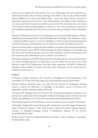 The National Institute for Health Research at Ten Years: An impact synthesis
treatments and consulting with stroke patients, their carers, health professionals and commissioners to
understand the hurdles to the use of these technologies in the NHS [5]. The research provided a detailed
picture of different users’ views on the different factors – such as the design of devices’, the types of
clinical trials, and the provision of services – that could contribute to more effective stroke rehabilitation
[6]. It also surveyed stroke interventions currently in practice in the UK, and assessed these in the context
of both national and international guidelines, to determine a ‘core’ series of component treatments for
limb rehabilitation following stroke, from the use of movement therapy through to assistive technologies
[7].
Drawing on findings from this research, the Southampton team secured partnership funding to develop a
multidisciplinary International MSc in Advanced Rehabilitation Technologies. This collaborative venture
is coordinating different partners’ use of new technologies to inform learning, harmonising educational
methods and techniques, and linking education and research across Europe with industry partners [8].
There have also been efforts in training therapists worldwide. As president of the International Functional
Electrical Stimulation Society (IFESS), Professor Burridge has hosted workshops to train therapists and
both clinical and non-clinical specialists in the use of this technology. Overall, the Southampton team
have trained more than 2,500 therapists in the use of FES, in 14 countries [1].
With further funding from the NIHR’s Research for Patient Benefit programme, the team also developed
and trialled web-based programmes, to help patients overcome habitual non-use of the arm or hand
affected by stroke [9] By funding research into these assistive approaches, the NIHR is widening the
therapeutic options available for patients with stroke, while reducing the need for costly one-to-one
rehabilitative interventions [1].
Evidence
[1] Research Excellence Framework. 2014. Innovative Technologies for Stroke Rehabilitation. [Case
study 43853.] As of 3 May 2016: http://impact.ref.ac.uk/CaseStudies/CaseStudy.aspx?Id=43853
Research Excellence Framework impact case study from the University of Southampton, detailing
research to improve the effectiveness of technologies to aid patients’ recovery of movement and
independence, and the international impacts of this work.
[2] Liberson WT, Holmquest HJ, Scot D, Dow M. 1961. Functional electrotherapy: stimulation of the
peroneal nerve synchronized with the swing phase of the gait of hemiplegic patients. Archives of physical
medicine and rehabilitation. As of 3 May 2016: http://www.ncbi.nlm.nih.gov/pubmed/13761879
Paper detailing original use of electrotherapy as a means to stimulate movement in patients with paralysis.
[3] Burridge J, Haugland M, Larsen B, Pickering RM, Svaneborg N, Iversen HK, Brøgger Christensen P,
Haase J, Brennum J, Sinkjaer T. 2007. Phase II trial to evaluate the ActiGait implanted drop-foot
stimulator in established hemiplegia. Journal of Rehabilitation Medicine 39 (3): 212-218.
doi:10.2340/16501977-0039
Results of a phase 2 trial of an implantable FES device, ActiGait, to improve walking in 15 participants
who had suffered a stroke.
44
 