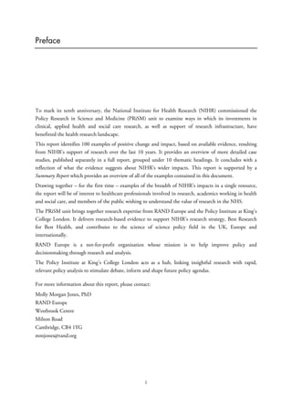 Preface
To mark its tenth anniversary, the National Institute for Health Research (NIHR) commissioned the
Policy Research in Science and Medicine (PRiSM) unit to examine ways in which its investments in
clinical, applied health and social care research, as well as support of research infrastructure, have
benefitted the health research landscape.
This report identifies 100 examples of positive change and impact, based on available evidence, resulting
from NIHR’s support of research over the last 10 years. It provides an overview of more detailed case
studies, published separately in a full report, grouped under 10 thematic headings. It concludes with a
reflection of what the evidence suggests about NIHR’s wider impacts. This report is supported by a
Summary Report which provides an overview of all of the examples contained in this document.
Drawing together – for the first time – examples of the breadth of NIHR’s impacts in a single resource,
the report will be of interest to healthcare professionals involved in research, academics working in health
and social care, and members of the public wishing to understand the value of research in the NHS.
The PRiSM unit brings together research expertise from RAND Europe and the Policy Institute at King’s
College London. It delivers research-based evidence to support NIHR’s research strategy, Best Research
for Best Health, and contributes to the science of science policy field in the UK, Europe and
internationally.
RAND Europe is a not-for-profit organisation whose mission is to help improve policy and
decisionmaking through research and analysis.
The Policy Institute at King’s College London acts as a hub, linking insightful research with rapid,
relevant policy analysis to stimulate debate, inform and shape future policy agendas.
For more information about this report, please contact:
Molly Morgan Jones, PhD
RAND Europe
Westbrook Centre
Milton Road
Cambridge, CB4 1YG
mmjones@rand.org
i
 