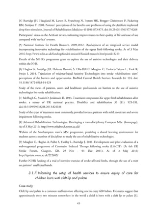 [4] Burridge JH, Haugland M, Larsen B, Svaneborg N, Iversen HK, Brøgger Christensen P, Pickering
RM, Sinkjaer T. 2008. Patients' perceptions of the benefits and problems of using the ActiGait implanted
drop-foot stimulator. Journal of Rehabilitation Medicine 40 (10): 873-875. doi:10.2340/16501977-0268
Participants’ views on the ActiGait device, indicating improvements in their quality of life and ease of use
compared with ‘surface’ systems.
[5] National Institute for Health Research. 2009-2012. Development of an integrated service model
incorporating innovative technology for rehabilitation of the upper limb following stroke. As of 3 May
2016: http://www.nihr.ac.uk/funding/funded-research/funded-research.htm?postid=2213
Details of the NIHR’s programme grant to explore the use of assistive technologies and their delivery
within the NHS.
[6] Hughes A, Burridge JH, Holtum Demain S, Ellis-Hill C, Meagher C, Tedesco-Triccas L, Turk R,
Swain I. 2014. Translation of evidence-based Assistive Technologies into stroke rehabilitation: users’
perceptions of the barriers and opportunities. BioMed Central Health Services Research 14: 124. doi:
10.1186/1472-6963-14-124
Study of the views of patients, carers and healthcare professionals on barriers to the use of assistive
technologies for stroke rehabilitation.
[7] McHugh G, Swain ID, Jenkinson D. 2014. Treatment components for upper limb rehabilitation after
stroke: a survey of UK national practice. Disability and rehabilitation 36 (11): 925-931.
doi:10.3109/09638288.2013.824034
Study of the types of treatment most commonly provided to treat patients with mild, moderate and severe
impairment following stroke.
[8] Advanced Rehabilitation Technologies. Developing a trans-disciplinary European MSc. (homepage).
As of 3 May 2016: http://www.rehabtech.soton.ac.uk/
Website of the Southampton team’s MSc programme, providing a shared learning environment for
students across a number of disciplines to study the use of rehabilitative technologies.
[9] Meagher C, Hughes A, Pollet S, Yardley L, Burridge J. 2011. Development and pilot evaluation of a
web-supported programme of Constraint Induced Therapy following stroke (LifeCIT). (At 6th UK
Stroke Forum, Glasgow, GB, 29 Nov - 01 Dec 2011). As of 3 May 2016:
http://eprints.soton.ac.uk/272682/
Further NIHR funding of a trial of intensive exercise of stroke-affected limbs, through the use of a mitt
on patients’ unaffected hands.
3.1.7. Informing the setup of health services to ensure equity of care for
children born with cleft lip and palate
Case study
Cleft lip and palate is a common malformation affecting one in every 600 babies. Estimates suggest that
approximately every two minutes somewhere in the world a child is born with a cleft lip or palate [1].
45
 