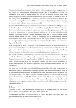 The National Institute for Health Research at Ten Years: An impact synthesis
Treatment for babies born with clefts is highly variable, with resource-poor countries at a greater risk of
not repairing cleft palates, resulting in higher infant mortality rates for those affected [2]. In the UK,
discrepancies in the quality of care for children born with cleft lip and palate identified in the 1990s
resulted in a policy to centralise services to fewer numbers of specialist centres. To establish the impact of
this reconfiguration, the NIHR funded a programme grant at the University of Bristol. Results of this
research are prompting other international cleft service providers to adopt similar centralisation strategies
to ensure the quality and equity of care in their countries [3].
Earlier work by the Bristol group had identified that outcomes for children born with a cleft lip and palate
in the UK varied and were often suboptimal. It revealed, for example, that UK children were far more
likely than their European counterparts to require multiple operations during the early years of their life,
to correct for discrepancies in the growth of their upper and lower jaw – 40 per cent in the UK compared
with just 4 per cent in the other European comparators. At the time, 57 centres across the country
provided care for children with clefts. The aim of reconfiguring services, and basing them around a
multidisciplinary model (where patients would receive care from surgeons, speech and language therapists
and other specialists), was to improve outcomes for children, by treating them in fewer centres, with more
highly trained staff [3].
With funding from the NIHR’s Programme Grants for Applied Research, the Bristol team set out to
evaluate and draw together the most effective ways of working across the newly reconfigured cleft lip and
palate services. Their challenge was how to move cleft care from a predominantly audit-based (i.e. locally
reflective) service, to one that applied evidence of national and international best practice [4].
The research showed that over the fifteen-year period evaluated, centralisation from 57 down to 11 more
specialised multidisciplinary cleft lip and palate services in the UK improved outcomes for children.
Surgeons had harmonised their surgical procedures, with half the numbers of children requiring corrective
surgery to their upper jaw due to poor bone growth, compared with figures prior to centralisation of
services. Speech outcomes were also better in significantly more children, with improvements in their self-
confidence [5].
The Bristol team’s NIHR-funded work collected sufficiently detailed data, from a large enough number of
participating centres, to underpin future randomised controlled trials and observation studies, as part of
an international data platform, such as in New Zealand, to ensure that patients receive care delivered to a
consistent standard [6]. The NIHR’s support of patient-focussed research, combined with an ongoing
process of centralisation, has helped to reverse a situation where cleft lip and palate clinical care in
children was based on low levels of evidence. This has ensured that the required clinical research
infrastructure is now in place to run larger studies as part of a nationally and, increasingly, internationally-
coordinated response [7].
Evidence
[1] Mossey P, Little J. 2009. Addressing the challenges of cleft lip and palate research in India. Indian
Journal of Plastic Surgery 42: S9-S18. doi: 10.4103/0970-0358.57182
Article exploring inequalities in healthcare coverage for children born with clefts in India, which also
provides information on the global incidence of the disease.
46
 
