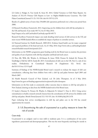 [2] Cubitt J, Hodges A, Van Lierde K, Swan M. 2014. Global Variation in Cleft Palate Repairs: An
Analysis of 352,191 Primary Cleft Repairs in Low- to Higher-Middle-Income Countries. The Cleft
Palate-Craniofacial Journal 51 (5): 553-556. doi:10.1597/12-270
Results of a global survey of more than 350,000 cleft operations performed over a three-year period from
2008.
[3] Research Excellence Framework. 2014. Improving care for children born with cleft lip and palate in
the UK and beyond. [Case study 40173.] As of 3 May 2016:
http://impact.ref.ac.uk/CaseStudies/CaseStudy.aspx?Id=40173
Research Excellence Framework impact case study detailing initial surveys of cleft services in the UK and
more recent NIHR-funded efforts to establish the impact of policies to centralise services.
[4] National Institute for Health Research. 2009-2014. Evidence based health care for major congenital
and acquired problems of the head and neck. As of 3 May 2016: http://www.nihr.ac.uk/funding/funded-
research/funded-research.htm?postid=2215
Information on the NIHR’s programme grant funding work by the Bristol team to examine the provision
and quality of care of patients with cleft lip and palate and head and neck cancer.
[5] Ness AR, Wills AK, Waylen A, Al-Ghatam R, Jones TEM, Preston R, Ireland AJ, Persson M,
Smallridge J, Hall AJ, Sell D, Sandy JR. 2015. Centralization of cleft care in the UK. Part 6: a tale of two
studies. Orthodontics & Craniofacial Research 18 (Supplement S2): 56-62. doi:
doi/10.1111/ocr.12111/epdf
Summary of findings of the NIHR-funded Bristol team’s research to evaluate the impact of cleft care
centralisation, collecting data from children born with a cleft lip and palate between April 2005 and
March 2007.
[6] Health Research Council of New Zealand. n.d. Dr John Thompson. As of 3 May 2016:
http://www.hrc.govt.nz/funding-opportunities/recipients/dr-john-thompson
Information on the first study to consistently collect outcome data in relation to cleft lip and palate in
New Zealand, drawing on data from the NIHR-funded work of the Bristol team.
[7] Sandy J, Rumsey N, Persson M, Waylen A, Kilpatrick N, Ireland T, Ness A. 2012. Using service
rationalisation to build a research network: lessons from the centralisation of UK services for children with
cleft lip and palate. British Dental Journal 212: 553-555. doi: 10.1038/sj.bdj.2012.470
Paper evaluating how service reconfiguration in cleft lip and palate care in the UK has created
opportunities for research.
3.1.8. Discontinuing the sale of co-proxamol as a policy measure to lower the
risk of suicide
Case study
Co-proxamol is an analgesic used to treat mild to moderate pain. It is a combination of two active
ingredients: paracetamol and dextropropoxyphene. This was the most frequently used drug for suicide in
47
 