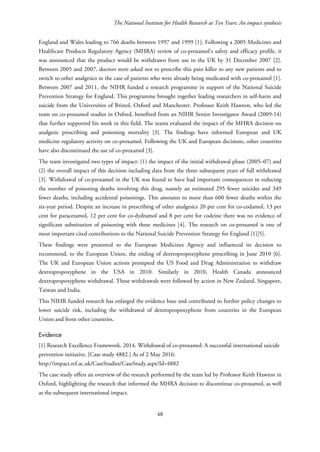 The National Institute for Health Research at Ten Years: An impact synthesis
England and Wales leading to 766 deaths between 1997 and 1999 [1]. Following a 2005 Medicines and
Healthcare Products Regulatory Agency (MHRA) review of co-proxamol’s safety and efficacy profile, it
was announced that the product would be withdrawn from use in the UK by 31 December 2007 [2].
Between 2005 and 2007, doctors were asked not to prescribe this pain killer to any new patients and to
switch to other analgesics in the case of patients who were already being medicated with co-proxamol [1].
Between 2007 and 2011, the NIHR funded a research programme in support of the National Suicide
Prevention Strategy for England. This programme brought together leading researchers in self-harm and
suicide from the Universities of Bristol, Oxford and Manchester. Professor Keith Hawton, who led the
team on co-proxamol studies in Oxford, benefited from an NIHR Senior Investigator Award (2009-14)
that further supported his work in this field. The teams evaluated the impact of the MHRA decision on
analgesic prescribing and poisoning mortality [3]. The findings have informed European and UK
medicine regulatory activity on co-proxamol. Following the UK and European decisions, other countries
have also discontinued the use of co-proxamol [3].
The team investigated two types of impact: (1) the impact of the initial withdrawal phase (2005–07) and
(2) the overall impact of this decision including data from the three subsequent years of full withdrawal
[3]. Withdrawal of co-proxamol in the UK was found to have had important consequences in reducing
the number of poisoning deaths involving this drug, namely an estimated 295 fewer suicides and 349
fewer deaths, including accidental poisonings. This amounts to more than 600 fewer deaths within the
six-year period. Despite an increase in prescribing of other analgesics 20 per cent for co-codamol, 13 per
cent for paracetamol, 12 per cent for co-dydramol and 8 per cent for codeine there was no evidence of
significant substitution of poisoning with these medicines [4]. The research on co-proxamol is one of
most important cited contributions to the National Suicide Prevention Strategy for England [1][5].
These findings were presented to the European Medicines Agency and influenced its decision to
recommend, to the European Union, the ending of dextropropoxyphene prescribing in June 2010 [6].
The UK and European Union actions prompted the US Food and Drug Administration to withdraw
dextropropoxyphene in the USA in 2010. Similarly in 2010, Health Canada announced
dextropropoxyphene withdrawal. These withdrawals were followed by action in New Zealand, Singapore,
Taiwan and India.
This NIHR funded research has enlarged the evidence base and contributed to further policy changes to
lower suicide risk, including the withdrawal of dextropropoxyphene from countries in the European
Union and from other countries.
Evidence
[1] Research Excellence Framework. 2014. Withdrawal of co-proxamol: A successful international suicide
prevention initiative. [Case study 4882.] As of 2 May 2016:
http://impact.ref.ac.uk/CaseStudies/CaseStudy.aspx?Id=4882
The case study offers an overview of the research performed by the team led by Professor Keith Hawton in
Oxford, highlighting the research that informed the MHRA decision to discontinue co-proxamol, as well
as the subsequent international impact.
48
 