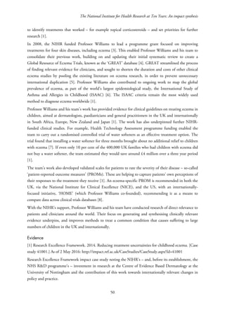 The National Institute for Health Research at Ten Years: An impact synthesis
to identify treatments that worked – for example topical corticosteroids – and set priorities for further
research [1].
In 2008, the NIHR funded Professor Williams to lead a programme grant focused on improving
treatments for four skin diseases, including eczema [3]. This enabled Professor Williams and his team to
consolidate their previous work, building on and updating their initial systematic review to create a
Global Resource of Eczema Trials, known as the ‘GREAT’ database [4]. GREAT streamlined the process
of finding relevant evidence for clinicians, and sought to shorten the duration and costs of other clinical
eczema studies by pooling the existing literature on eczema research, in order to prevent unnecessary
international duplication [5]. Professor Williams also contributed to ongoing work to map the global
prevalence of eczema, as part of the world’s largest epidemiological study, the International Study of
Asthma and Allergies in Childhood (ISAAC) [6]. The ISAAC criteria remain the most widely used
method to diagnose eczema worldwide [1].
Professor Williams and his team’s work has provided evidence for clinical guidelines on treating eczema in
children, aimed at dermatologists, paediatricians and general practitioners in the UK and internationally
in South Africa, Europe, New Zealand and Japan [1]. The work has also underpinned further NIHR-
funded clinical studies. For example, Health Technology Assessment programme funding enabled the
team to carry out a randomised controlled trial of water softeners as an effective treatment option. The
trial found that installing a water softener for three months brought about no additional relief to children
with eczema [7]. If even only 10 per cent of the 400,000 UK families who had children with eczema did
not buy a water softener, the team estimated they would save around £4 million over a three year period
[1].
The team’s work also developed validated scales for patients to rate the severity of their disease – so-called
‘patient-reported outcome measures’ (PROMs). These are helping to capture patients’ own perceptions of
their responses to the treatment they receive [1]. An eczema-specific PROM is recommended in both the
UK, via the National Institute for Clinical Excellence (NICE), and the US, with an internationally-
focused initiative, ‘HOME’ (which Professor Williams co-founded), recommending it as a means to
compare data across clinical trials databases [8].
With the NIHR’s support, Professor Williams and his team have conducted research of direct relevance to
patients and clinicians around the world. Their focus on generating and synthesising clinically relevant
evidence underpins, and improves methods to treat a common condition that causes suffering to large
numbers of children in the UK and internationally.
Evidence
[1] Research Excellence Framework. 2014. Reducing treatment uncertainties for childhood eczema. [Case
study 41001.] As of 2 May 2016: http://impact.ref.ac.uk/CaseStudies/CaseStudy.aspx?Id=41001
Research Excellence Framework impact case study noting the NIHR’s – and, before its establishment, the
NHS R&D programme’s – investment in research at the Centre of Evidence Based Dermatology at the
University of Nottingham and the contribution of this work towards internationally relevant changes in
policy and practice.
50
 