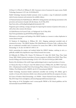 [2] Hoare C, Li Wan Po A, Williams H. 2001. Systematic review of treatments for atopic eczema. Health
Technology Assessment 4 (37). doi: 10.3310/hta4370
Health Technology Assessment–funded systematic review to produce a map of randomised controlled
trials of eczema treatments and summarise the available evidence.
[3] National Institute for Health Research. 2008-2013. Setting priorities and reducing uncertainties in the
prevention and treatment of people with skin diseases. As of 3 May 2016:
http://www.nihr.ac.uk/funding/fundingdetails.htm?postid=2130
Programme grant outlining a strategy and topics for improving the treatment of patients with eczema, as
well as three other common skin diseases.
[4] Global Resource for EczemA Trials. n.d. Background. As of 2 May 2016:
http://www.greatdatabase.org.uk/GD4/Home/Background.php
Information on the purpose and funding of the GREAT database as a resource to reduce duplication in
eczema clinical research.
[5] Nankervis H, Maplethorpe A, Williams HC. 2011. Mapping randomized controlled trials of
treatments for eczema - The GREAT database (The Global Resource of Eczema Trials: a collection of key
data on randomized controlled trials of treatments for eczema from 2000 to 2010). BioMed Central
Dermatology 11: 10. doi: 10.1186/1471-5945-11-10
Article summarising the purpose and methods behind the GREAT database, outlining its role as a
publically available and comprehensive map of clinical research into eczema.
[6] Odhiambo JA, William HC, Clayton TO, Robertson CF, Asher MI, ISAAC Phase Three Study
Group. 2009. Global variations in prevalence of eczema symptoms in children from ISAAC Phase Three.
Journal of Allergy and Clinical Immunology 124 (6): 1251-1258. doi:10.1016/j.jaci.2009.10.009
Results of the third phase of the world’s largest epidemiological study to map the prevalence of eczema.
[7] Thomas KS, Dean T, O’Leary C, Sach TH, Koller K, Frost A, William HC, the SWET Trial Team.
2011. A Randomised Controlled Trial of Ion-Exchange Water Softeners for the Treatment of Eczema in
Children. PLoS Medicine 8(2): e1000395. doi:10.1371/journal.pmed.1000395
Health Technology Assessment–funded randomised controlled trial involving 336 children aged 6
months to 16 years old to determine whether water softeners provide relief from the symptoms of eczema.
[8] Centre of Evidence Based Dermatology. n.d. POEM – Patient Oreitned Eczema Measure. AS of 3
May 2016: https://www.nottingham.ac.uk/research/groups/cebd/resources/poem.aspx
Page noting use of the Nottingham team’s eczema-specific PROM in UK clinical guidelines and the
internationally focussed HOME initiative.
51
 