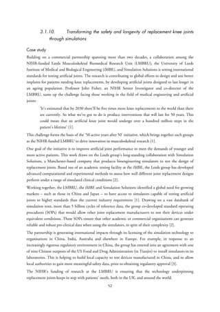 3.1.10. Transforming the safety and longevity of replacement knee joints
through simulations
Case study
Building on a commercial partnership spanning more than two decades, a collaboration among the
NIHR-funded Leeds Musculoskeletal Biomedical Research Unit (LMBRU), the University of Leeds
Institute of Medical and Biological Engineering (iMBE), and Simulation Solutions is setting international
standards for testing artificial joints. The research is contributing to global efforts to design and test better
implants for patients needing knee replacements, by developing artificial joints designed to last longer in
an ageing population. Professor John Fisher, an NIHR Senior Investigator and co-director of the
LMBRU, sums up the challenge facing those working in the field of medical engineering and artificial
joints:
‘It’s estimated that by 2030 there’ll be five times more knee replacements in the world than there
are currently. So what we’ve got to do is produce interventions that will last for 50 years. This
could mean that an artificial knee joint would undergo over a hundred million steps in the
patient’s lifetime’ [1].
This challenge forms the basis of the ‘50 active years after 50’ initiative, which brings together such groups
as the NIHR-funded LMBRU to drive innovation in musculoskeletal research [1].
One goal of the initiative is to improve artificial joint performance to meet the demands of younger and
more active patients. This work draws on the Leeds group’s long-standing collaboration with Simulation
Solutions, a Manchester-based company that produces bioengineering simulators to test the design of
replacement joints. Based out of an academic testing facility at the iMBE, the Leeds group has developed
advanced computational and experimental methods to assess how well different joint replacement designs
perform under a range of simulated clinical conditions [2].
Working together, the LMBRU, the iMBE and Simulation Solutions identified a global need for growing
markets – such as those in China and Japan – to have access to simulators capable of testing artificial
joints to higher standards than the current industry requirement [1]. Drawing on a vast databank of
simulation tests, more than 5 billion cycles of reference data, the group co-developed standard operating
procedures (SOPs) that would allow other joint replacement manufacturers to test their devices under
equivalent conditions. These SOPs ensure that other academic or commercial organisations can generate
reliable and robust pre-clinical data when using the simulators, in spite of their complexity [2].
The partnership is generating international impacts through its licensing of the simulation technology to
organisations in China, India, Australia and elsewhere in Europe. For example, in response to an
increasingly rigorous regulatory environment in China, the group has entered into an agreement with one
of nine Chinese outposts of the US Food and Drug Administration (in Tianjin) to install simulators in its
laboratories. This is helping to build local capacity to test devices manufactured in China, and to allow
local authorities to gain more meaningful safety data, prior to obtaining regulatory approval [3].
The NIHR’s funding of research at the LMBRU is ensuring that the technology underpinning
replacement joints keeps in step with patients’ needs, both in the UK, and around the world.
52
 