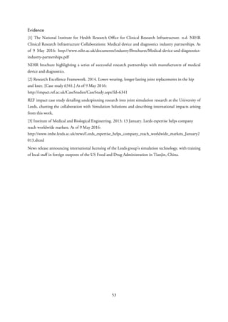 Evidence
[1] The National Institute for Health Research Office for Clinical Research Infrastructure. n.d. NIHR
Clinical Research Infrastructure Collaborations: Medical device and diagnostics industry partnerships. As
of 9 May 2016: http://www.nihr.ac.uk/documents/industry/Brochures/Medical-device-and-diagnostics-
industry-partnerships.pdf
NIHR brochure highlighting a series of successful research partnerships with manufacturers of medical
device and diagnostics.
[2] Research Excellence Framework. 2014. Lower wearing, longer lasting joint replacements in the hip
and knee. [Case study 6341.] As of 9 May 2016:
http://impact.ref.ac.uk/CaseStudies/CaseStudy.aspx?Id=6341
REF impact case study detailing underpinning research into joint simulation research at the University of
Leeds, charting the collaboration with Simulation Solutions and describing international impacts arising
from this work.
[3] Institute of Medical and Biological Engineering. 2013; 13 January. Leeds expertise helps company
reach worldwide markets. As of 9 May 2016:
http://www.imbe.leeds.ac.uk/news/Leeds_expertise_helps_company_reach_worldwide_markets_January2
013.shtml
News release announcing international licensing of the Leeds group’s simulation technology, with training
of local staff in foreign outposts of the US Food and Drug Administration in Tianjin, China.
53
 
