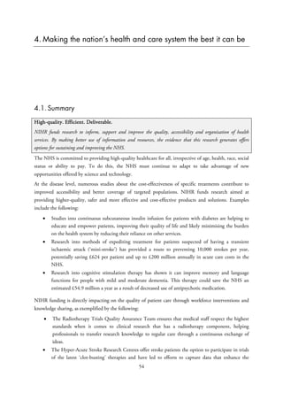 4. Making the nation’s health and care system the best it can be
4.1. Summary
High-quality. Efficient. Deliverable.
NIHR funds research to inform, support and improve the quality, accessibility and organisation of health
services. By making better use of information and resources, the evidence that this research generates offers
options for sustaining and improving the NHS.
The NHS is committed to providing high-quality healthcare for all, irrespective of age, health, race, social
status or ability to pay. To do this, the NHS must continue to adapt to take advantage of new
opportunities offered by science and technology.
At the disease level, numerous studies about the cost-effectiveness of specific treatments contribute to
improved accessibility and better coverage of targeted populations. NIHR funds research aimed at
providing higher-quality, safer and more effective and cost-effective products and solutions. Examples
include the following:
• Studies into continuous subcutaneous insulin infusion for patients with diabetes are helping to
educate and empower patients, improving their quality of life and likely minimising the burden
on the health system by reducing their reliance on other services.
• Research into methods of expediting treatment for patients suspected of having a transient
ischaemic attack (‘mini-stroke’) has provided a route to preventing 10,000 strokes per year,
potentially saving £624 per patient and up to £200 million annually in acute care costs in the
NHS.
• Research into cognitive stimulation therapy has shown it can improve memory and language
functions for people with mild and moderate dementia. This therapy could save the NHS an
estimated £54.9 million a year as a result of decreased use of antipsychotic medication.
NIHR funding is directly impacting on the quality of patient care through workforce interventions and
knowledge sharing, as exemplified by the following:
• The Radiotherapy Trials Quality Assurance Team ensures that medical staff respect the highest
standards when it comes to clinical research that has a radiotherapy component, helping
professionals to transfer research knowledge to regular care through a continuous exchange of
ideas.
• The Hyper-Acute Stroke Research Centres offer stroke patients the option to participate in trials
of the latest ‘clot-busting’ therapies and have led to efforts to capture data that enhance the
54
 