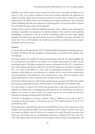 The National Institute for Health Research at Ten Years: An impact synthesis
(PROMs) survey which captures patients' experiences of the access to and quality of healthcare they
receive [5]. This, in turn, leads to a healthcare system that can monitor and improve the performance of
healthcare providers, quality of services and patient health [6]. In other words, it allows for an in-depth
analysis based on the public’s values to inform the allocation of taxpayer contributions. This continuously
refined methodology also reflects the importance of capturing patients’ views and values when it comes to
their own health, fostering a ‘patient-centred’ approach.
Professor Devlin’s research is influential worldwide, fostering a culture of health system monitoring and
providing accountability and transparency for healthcare decisions. The research has made significant
methodological contributions to the use of EQ-5D contributions which have been widely adopted
throughout the health system and which translate into the use of PROMs in economic evaluations and
clinical trials. These are the foundations for a health care system that can continuously measure progress
and identify areas of improvement.
Evidence
[1] Gusi N, Olivares PR, Rajendram R. 2010. The EQ-5D Health-Related Quality of Life Questionnaire.
In: Preedy VR, Watson RR (eds.) Handbook of Disease Burdens and Quality of Life Measures. New
York: Springer.
This chapter explains the EuroQoL five dimensions questionnaire (EQ-5D). The authors highlight that
the conceptual basis of the EQ-5D is the holistic view of health, capturing both the clinical and the
psychological aspects. The chapter also details the structure and purpose of the EQ- 5D – a questionnaire
and a visual analogue scale (known as EQ-VAS). The EQ-VAS captures the respondents’ perceptions of
their own current overall health on a scale, while the self-assessment questionnaire is self-reported
description of their health state in five dimensions, i.e. mobility, self-care, usual activities, pain/discomfort
and anxiety/depression. Each health state can be transformed into a score, which is an expression of the
quality-adjusted life years. This is commonly used in cost-effectiveness analysis.
[2] Devlin N, Parkin D, Browne J. 2010. Patient reported outcome measures in the NHS: New methods
for analyzing and reporting EQ-5D data. Health Economics 19 (8): 886-905. doi:10.1002/hec.1608
The article reports an analysis of the EQ-5D data generated from a pilot study commissioned by the
Department of Health aimed at investigating the implications for the use of EQ-5D data in performance
indicators and measures of patient benefit. The research presents two new methods that had been
developed for analysing and displaying EQ-5D profile data.
[3] Devlin N, Buckingham K, Tsuchiya A, Shah K, Tilling C, Wilkinson G, Van Hout B. 2013. A
comparison of alternative variants of the lead and lag time TTO. Health Economics 22 (5): 517-32.
doi:10.1002/hec.2819
The methods used to value EQ-5D include Time Trade Off (TTO), Discrete Choice Experiments, Visual
Analogue Scale and Standard Gamble. The concept behind the TTO method is to find out how much
time people are willing to trade off, with more time expected to be traded off with the worsening of the
health state. This research presents a methodological contribution of replacing TTO with ‘Lead Time’
TTO. This improves upon conventional TTO by providing a uniform method for eliciting positive and
56
 