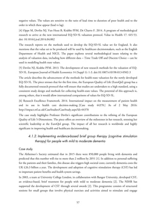 negative values. The values are sensitive to the ratio of lead time to duration of poor health and to the
order in which these appear (lead vs lag).
[4] Oppe M, Devlin NJ, Van Hout B, Krabbe PFM, De Charro F. 2014. A program of methodological
research to arrive at the new international EQ-5D-5L valuation protocol. Value in Health 17: 445-53.
doi: 10.1016/j.jval.2014.04.002
The research reports on the methods used to develop the EQ-5D-5L value set for England. It also
mentions that the value set to be produced will be used by healthcare decisionmakers, such as the English
Department of Health and NICE. The paper explores several methodological issues relating to the
analysis of valuation data, including how different data – Time Trade Off and Discrete Choice – can be
used in modelling health state values.
[5] Devlin NJ, Krabbe PFM. 2013. The development of new research methods for the valuation of EQ-
5D-5L. European Journal of Health Economics 14 (Suppl 1): 1-3. doi:10.1007/s10198-013-0502-3
The article describes the advancement of the methods for health-state valuation for the newly developed
EQ-5D-5L. The piece stresses that for the first time, the European Quality of Life (EuroQol) group has a
fully documented research protocol that will ensure that studies are undertaken to a high standard, using a
consistent study design and methods for collecting health-state values. The potential of this approach is,
among others, that it would allow international comparisons of values for EQ-5D-5L.
[6] Research Excellence Framework. 2014. International impact on the measurement of patient health
and its use in health care decision-making. [Case study 44370.] As of 2 May 2016:
http://impact.ref.ac.uk/CaseStudies/CaseStudy.aspx?Id=44370
The case study highlights Professor Devlin’s significant contributions to the refining of the European
Quality of Life 5-Dimensions. The piece offers an overview of the milestones in her research, stressing her
scientific leadership at the EuroQol group. The impact of all her research is worldwide and highly
significant in improving health and healthcare decisionmaking.
4.1.2. Implementing evidence-based brief group therapy (cognitive stimulation
therapy) for people with mild to moderate dementia
Case study
The Alzheimer’s Society estimated that in 2015 there were 850,000 people living with dementia and
predicted that this number will rise to more than 2 million by 2051 [1]. In addition to personal suffering
for the patients and their families, this disease also triggers high societal costs; currently dementia costs the
UK £26.3 billion a year. The development and adoption of cognitive stimulation therapy (CST) has led
to important patient benefits and health system savings.
In 2003, a team at University College London, in collaboration with Bangor University, developed CST,
an evidence-based, brief treatment for people with mild to moderate dementia [2]. The NIHR has
supported the development of CST through several awards [2]. This programme consists of structured
sessions for small groups that involve physical exercises and activities aimed to stimulate and engage
57
 