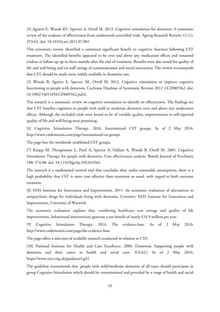 [4] Aguirre E, Woods RT, Spector A, Orrell M. 2013. Cognitive stimulation for dementia: A systematic
review of the evidence of effectiveness from randomised controlled trials. Ageing Research Reviews 12 (1):
253-62. doi: 10.1016/j.arr.2012.07.001
This systematic review identified a consistent significant benefit to cognitive function following CST
treatment. The identified benefits appeared to be over and above any medication effects and remained
evident at follow-up up to three months after the end of treatment. Benefits were also noted for quality of
life and well-being and on staff ratings of communication and social interaction. The review recommends
that CST should be made more widely available in dementia care.
[5] Woods B, Aguirre E, Spector AE, Orrell M. 2012. Cognitive stimulation to improve cognitive
functioning in people with dementia. Cochrane Database of Systematic Reviews 2012 2:CD005562. doi:
10.1002/14651858.CD005562.pub2.
The research is a systematic review on cognitive stimulation to identify its effectiveness. The findings are
that CST benefits cognition in people with mild to moderate dementia over and above any medication
effects. Although the included trials were found to be of variable quality, improvements in self-reported
quality of life and well-being were promising.
[6] Cognitive Stimulation Therapy. 2016. International CST groups. As of 2 May 2016:
http://www.cstdementia.com/page/international-cst-groups
The page lists the worldwide established CST groups.
[7] Knapp M, Thorgrimsen L, Patel A, Spector A, Hallam A, Woods B, Orrell M. 2005. Cognitive
Stimulation Therapy for people with dementia: Cost effectiveness analysis. British Journal of Psychiatry
188: 574-80. doi: 10.1192/bjp.bp.105.010561
The research is a randomised control trial that concludes that, under reasonable assumptions, there is a
high probability that CST is more cost effective than treatment as usual, with regard to both outcome
measures.
[8] NHS Institute for Innovation and Improvement. 2011. An economic evaluation of alternatives to
antipsychotic drugs for individuals living with dementia. Coventry: NHS Institute for Innovation and
Improvement, University of Warwick.
The economic evaluation explains that, combining healthcare cost savings and quality of life
improvements, behavioural interventions generate a net benefit of nearly £54.9 million per year.
[9] Cognitive Stimulation Therapy. 2016. The evidence-base. As of 2 May 2016:
http://www.cstdementia.com/page/the-evidence-base
The page offers a selection of available research conducted in relation to CST.
[10] National Institute for Health and Care Excellence. 2006. Dementia: Supporting people with
dementia and their carers in health and social care. [CG42.] As of 2 May 2016:
https://www.nice.org.uk/guidance/cg42
The guideline recommends that ‘people with mild/moderate dementia of all types should participate in
group Cognitive Stimulation which should be commissioned and provided by a range of health and social
59
 