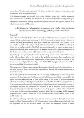 The National Institute for Health Research at Ten Years: An impact synthesis
care workers with training and supervision. This should be delivered irrespective of any anti-dementia
drug received by the person with dementia’.
[11] Alzheimer’s Disease International. 2011. World Alzheimer report 2011. London: Alzheimer’s
Disease International. As of 2 May 2016: http://www.alz.co.uk/research/WorldAlzheimerReport2011.pdf
The report states that there is strong evidence that cognitive stimulation (for cognitive function) is an
effective intervention in mild dementia.
4.1.3. Structuring self-education programme and studies into continuous
subcutaneous insulin infusion therapy (CSII) for patients with diabetes
Case study
Type 1 diabetes mellitus (T1DM) is a chronic disease that often first presents at a young age. The patient
requires lifelong medication and monitoring. In 2015 the estimated prevalence of type 1 diabetes in
children and young people under the age of 15 in England and Wales was 187.7 per 100,000. This is
considered to be a high number and yet, is likely to be an underestimate as not all children over the age of
15 are seen in paediatric care [1]. The NIHR has supported a number of research projects aimed at
empowering patients to better manage their T1DM, with the ultimate impact of the improving quality of
life of individuals with the condition and bringing consistent savings to the health system.
Despite being a manageable clinical condition, diabetes brings with it increased risks of heart attack,
stroke, sight loss, kidney failure or foot problems that can lead to amputation. These complications can
occur as a result of poor management of diabetes leading to incorrect levels of insulin in the blood. When
insulin levels are too high and the level of glucose in the blood falls, hypoglycaemia can set in, which in
severe cases could lead to convulsions or death.
The management of diabetes requires testing and monitoring, and therefore can lead to additional costs to
the health system for medical procedures and hospitalisations resulting from diabetes complications, as
described above [2].
An example of NIHR-supported research aimed at educating T1DM patients to better manage their
condition is the Dose Adjustment For Normal Eating (DAFNE) programme. This is a structured five-day
patient education program on how to adjust insulin therapy to take account of food and exercise by
effectively monitoring one’s blood glucose levels. Research has found that the DAFNE programme led to
better glycaemic control, as shown by measurements of glycated haemoglobin, significant improvement in
psychological well-being, and satisfaction with treatment, as well as significant decrease in perceived
frequency of hyperglycaemia [3]. Following this success, the programme has been rolled out in health
centres across the UK, impacting on education of patients nationwide. Approximately 900 UK healthcare
professionals and 27,983 UK adults with T1DM enrolled in 4,045 courses had been trained by the
middle of 2013 [4].
As anticipated, educating patients has translated into positive outcomes at the health system level.
Research validated the positive effect of DAFNE on glycaemic control and also showed the benefits that
the programme has had for the health system. They found that emergency call-outs for severe
60
 